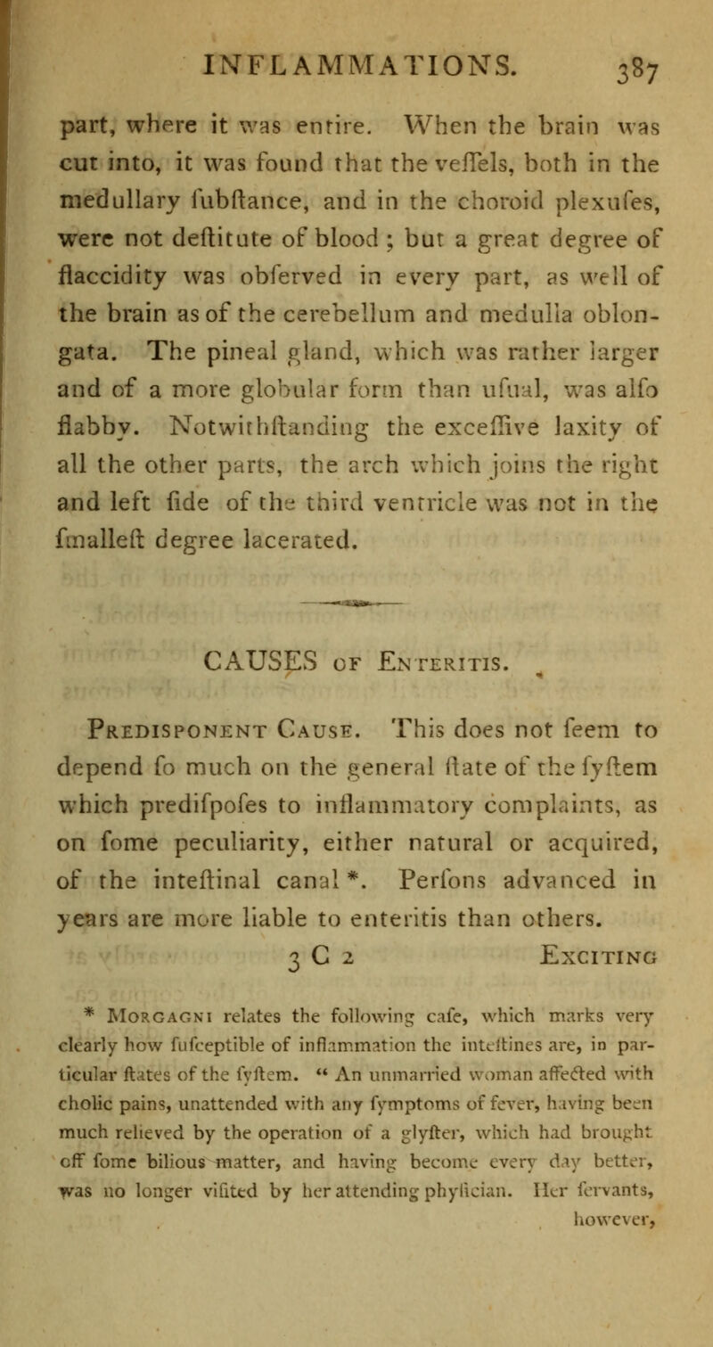 part, where it was entire. When the brain was cut into, it was found that the vefTels, both in the medullary fubftance, and in the choroid plexufes, were not deftitute of blood ; but a great degree of flaccidity was obferved in every part, as well of the brain as of the cerebellum and medulla oblon- gata. The pineal gland, which was rather larger and of a more globular form than ufual, was aifo flabby. Notwithftanding the exceflive laxity of all the other parts, the arch which joins the right and left fide of the third ventricle was not in the fmalleft degree lacerated. CAUSES OF Enteritis. Predisponent Cause. This does not feem to depend fo much on the general ftate of the lyftem which predifpofes to inflammatory complaints, as on fome peculiarity, either natural or acquired, of the inteftinal canal *. Peribns advanced in years are more liable to enteritis than others. 3 C 2 Exciting * MoRGAGNi relates the following cafe, which marks very clearly how fufceptible of inflammation the inteltines are, in par- ticular ftates of the fyftem. ** An unmarried woman affecfted with cholic pains, unattended with any fymptoms of fever, having been much relieved by the operation of a glyfter, which had brought off fomc bilious matter, and having become every day better, ■^as no longer vifited by her attending phylician. Her fervants, hov^ever,