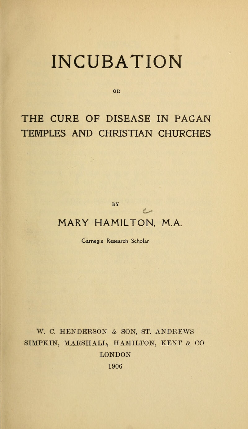 INCUBATION OR THE CURE OF DISEASE IN PAGAN TEMPLES AND CHRISTIAN CHURCHES BY MARY HAMILTON, M.A. Carnegie Research Scholar W. C. HENDERSON k SON, ST. ANDREWS SIMPKIN, MARSHALL, HAMILTON, KENT & CO LONDON 1906