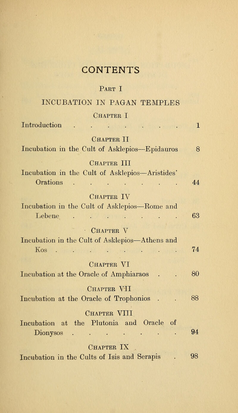 CONTENTS Part I INCUBATION IN PAGAN TEMPLES Chapter I Introduction ...;... 1 Chapter II Incubation in the Cult of Asklepios—Epidauros 8 Chapter III Incubation in the Cult of Asklepios—Aristides' Orations ....... 44 Chapter IV Incubation in the Cult of Asklepios—Eome and Lebene ....... 63 - Chapter V Incubation in the Cult of Asklepios—Athens and Kos 74 Chapter VI Incubation at the Oracle of Amphiaraos . . 80 Chapter VII Incubation at the Oracle of Trophonios . . 88 Chapter VIII Incubation at the Plutonia and Oracle of Dionysos ....... 94 Chapter IX Incubation in the Cults of Isis and Serapis . 98