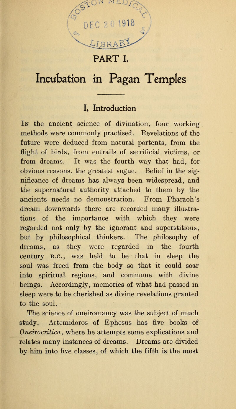 ( DEC:- 1918 PART I. Incubation in Pagan Temples I* Introduction In the ancient science of divination, four working methods were commonly practised. Eevelations of the future were deduced from natural portents, from the flight of birds, from entrails of sacrificial victims, or from dreams. It was the fourth way that had, for obvious reasons, the greatest vogue. Belief in the sig- nificance of dreams has always been widespread, and the supernatural authority attached to them by the ancients needs no demonstration. From Pharaoh's dream downwards there are recorded many illustra- tions of the importance with which they were regarded not only by the ignorant and superstitious, but by philosophical thinkers. The philosophy of dreams, as they were regarded in the fourth century B.C., was held to be that in sleep the soul was freed from the body so that it could soar into spiritual regions, and commune with divine beings. Accordingly, memories of what had passed in sleep were to be cherished as divine revelations granted to the soul. The science of oneiromancy was the subject of much study. Artemidoros of Ephesus has five books of Oneirocritica, where he attempts some explications and relates many instances of dreams. Dreams are divided by him into five classes, of which the fifth is the most