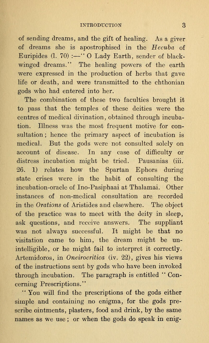 of sending dreams, and the gift of healing. As a giver of dreams she is apostrophised in the Hecuba of Euripides (1. 70) :— 0 Lady Earth, sender of black- winged dreams. The healing powers of the earth were expressed in the production of herbs that gave life or death, and were transmitted to the chthonian gods who had entered into her. The combination of these two faculties brought it to pass that the temples of these deities were the centres of medical divination, obtained through incuba- tion. Illness was the most frequent motive for con- sultation ; hence the primary aspect of incubation is medical. But the gods were not consulted solely on account of disease. In any case of difficulty or distress incubation might be tried. Pausanias (iii. 26. 1) relates how the Spartan Ephors during state crises were in the habit of consulting the incubation-oracle of Ino-Pasiphaai at Thalamai. Other instances of non-medical consultation are recorded in the Orations of Aristides and elsewhere. The object of the practice was to meet with the deity in sleep, ask questions, and receive answers. The suppliant was not always successful. It might be that no visitation came to him, the dream might be un- intelligible, or he might fail to interpret it correctly. Artemidoros, in Oneirocritica (iv. 22), gives his views of the instructions sent by gods who have been invoked through incubation. The paragraph is entitled  Con- cerning Prescriptions.  You will find the prescriptions of the gods either simple and containing no enigma, for the gods pre- scribe ointments, plasters, food and drink, by the same names as we use; or when the gods do speak in enig-