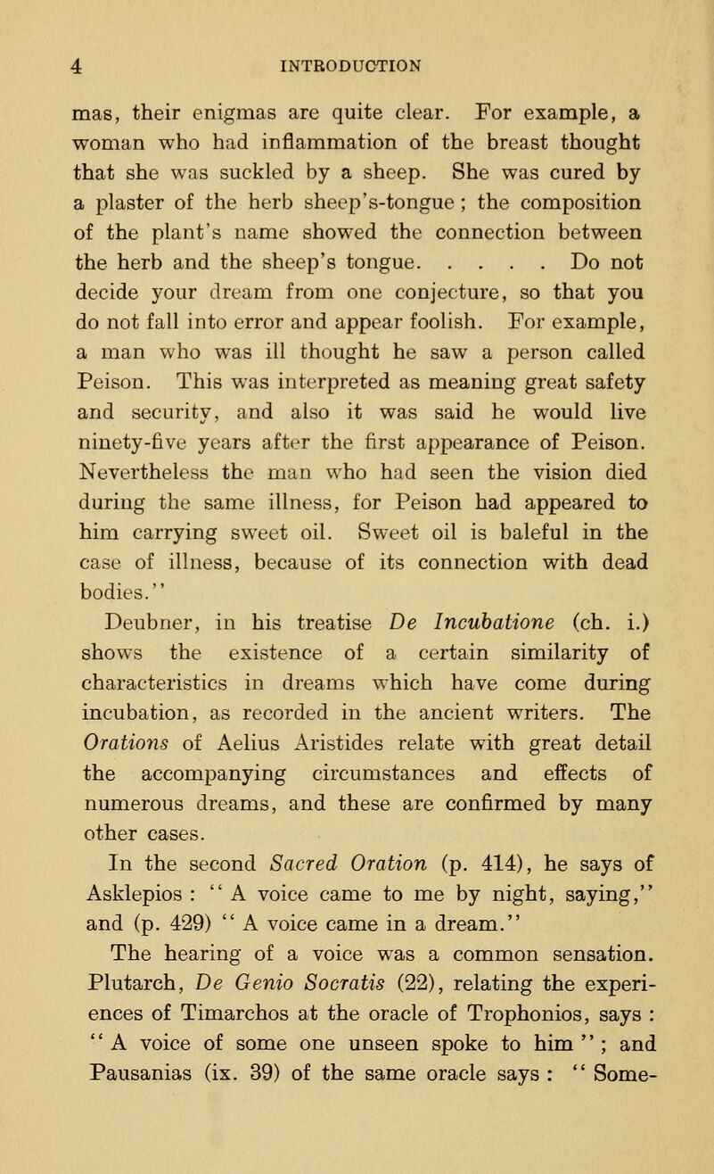 mas, their enigmas are quite clear. For example, a woman who had inflammation of the breast thought that she was suckled by a sheep. She was cured by a plaster of the herb sheep's-tongue ; the composition of the plant's name showed the connection between the herb and the sheep's tongue Do not decide your dream from one conjecture, so that you do not fall into error and appear foolish. For example, a man who was ill thought he saw a person called Peison. This was interpreted as meaning great safety and security, and also it was said he would live ninety-five years after the first appearance of Peison. Nevertheless the man who had seen the vision died during the same illness, for Peison had appeared to him carrying sweet oil. Sweet oil is baleful in the case of illness, because of its connection with dead bodies. Deubner, in his treatise De Incubatione (ch. i.) shows the existence of a certain similarity of characteristics in dreams which have come during incubation, as recorded in the ancient writers. The Orations of Aelius Aristides relate with great detail the accompanying circumstances and effects of numerous dreams, and these are confirmed by many other cases. In the second Sacred Oration (p. 414), he says of Asklepios :  A voice came to me by night, saying, and (p. 429)  A voice came in a dream. The hearing of a voice was a common sensation. Plutarch, De Genio Socratis (22), relating the experi- ences of Timarchos at the oracle of Trophonios, says :  A voice of some one unseen spoke to him  ; and Pausanias (ix. 39) of the same oracle says :  Some-