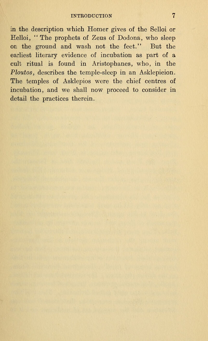 in the description which Homer gives of the Selloi or Eelloi,  The prophets of Zeus of Dodona, who sleep on the ground and wash not the feet. But the earliest literary evidence of incubation as part of a cult ritual is found in Aristophanes, who, in the Ploutos, describes the temple-sleep in an Asklepieion. The temples of Asklepios were the chief centres of incubation, and we shall now proceed to consider in detail the practices therein.