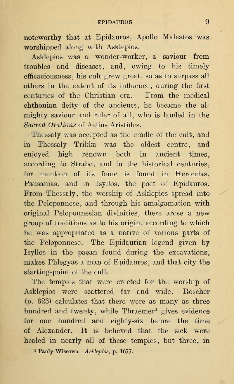 noteworthy that at Epidauros, Apollo Maleatos was worshipped along with Asklepios. Asklepios was a wonder-worker, a saviour from troubles and diseases, and, owing to his timely efficaciousness, his cult grew great, so as to surpass all others in the extent of its influence, during the first centuries of the Christian era. From the medical chthonian deity of the ancients, he became the al- mighty saviour and ruler of all, who is lauded in the Sacred Orations of Aelius Aristides. Thessaly was accepted as the cradle of the cult, and in Thessaly Trikka was the oldest centre, and enjoyed high renown both in ancient times, according to Strabo, and in the historical centuries, for mention of its fame is found in Herondas, Pausanias, and in Isyllos, the poet of Epidauros. Erom Thessaly, the worship of Asklepios spread into the Peloponnese, and through his amalgamation with original Peloponnesian divinities, there arose a new group of traditions as to his origin, according to which he was appropriated as a native of various parts of the Peloponnese. The Epidaurian legend given by Isyllos in the paean found during the excavations, makes Phlegyas a man of Epidauros, and that city the starting-point of the cult. The temples that were erected for the worship of Asklepios were scattered far and wide. Koscher (p. 623) calculates that there were as many as three hundred and twenty, while Thraemer1 gives evidence for one hundred and eighty-six before the time of Alexander. It is believed that the sick were healed in nearly all of these temples, but three, in 1 Pauly-Wissowa—Asklepios, p. 1677. ,■