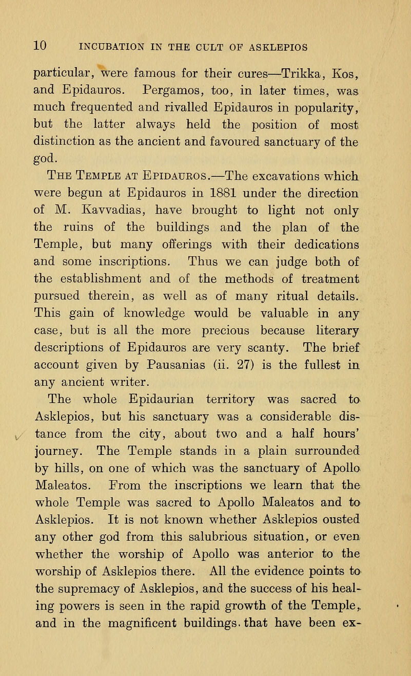 particular, were famous for their cures—Trikka, Kos, and Epidauros. Pergamos, too, in later times, was much frequented and rivalled Epidauros in popularity, but the latter always held the position of most distinction as the ancient and favoured sanctuary of the god. The Temple at Epidauros.—The excavations which were begun at Epidauros in 1881 under the direction of M. Kavvadias, have brought to light not only the ruins of the buildings and the plan of the Temple, but many offerings with their dedications and some inscriptions. Thus we can judge both of the establishment and of the methods of treatment pursued therein, as well as of many ritual details. This gain of knowledge would be valuable in any case, but is all the more precious because literary descriptions of Epidauros are very scanty. The brief account given by Pausanias (ii. 27) is the fullest in any ancient writer. The whole Epidaurian territory was sacred to Asklepios, but his sanctuary was a considerable dis- tance from the city, about two and a half hours' journey. The Temple stands in a plain surrounded by hills, on one of which was the sanctuary of Apollo Maleatos. From the inscriptions we learn that the whole Temple was sacred to Apollo Maleatos and to Asklepios. It is not known whether Asklepios ousted any other god from this salubrious situation, or even whether the worship of Apollo was anterior to the worship of Asklepios there. All the evidence points to- the supremacy of Asklepios, and the success of his heal- ing powers is seen in the rapid growth of the Temple,, and in the magnificent buildings, that have been ex-