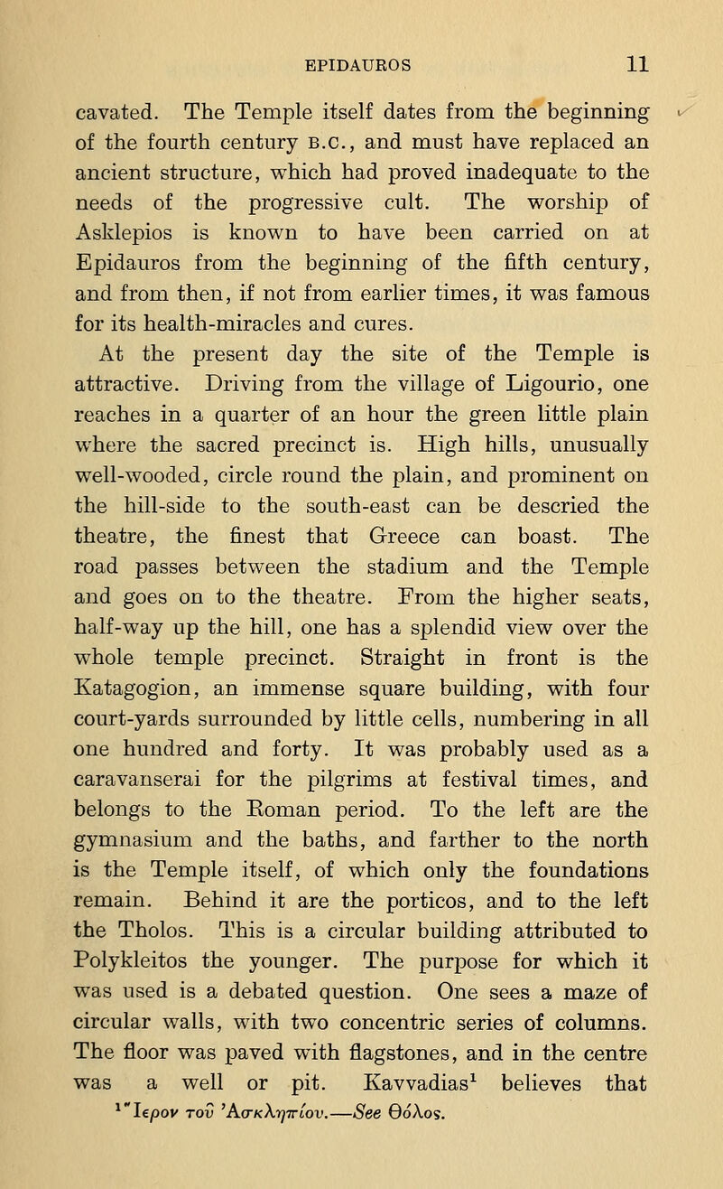 cavated. The Temple itself dates from the beginning of the fourth century B.C., and must have replaced an ancient structure, which had proved inadequate to the needs of the progressive cult. The worship of Asklepios is known to have been carried on at Epidauros from the beginning of the fifth century, and from then, if not from earlier times, it was famous for its health-miracles and cures. At the present day the site of the Temple is attractive. Driving from the village of Ligourio, one reaches in a quarter of an hour the green little plain where the sacred precinct is. High hills, unusually well-wooded, circle round the plain, and prominent on the hill-side to the south-east can be descried the theatre, the finest that Greece can boast. The road passes between the stadium and the Temple and goes on to the theatre. From the higher seats, half-way up the hill, one has a splendid view over the whole temple precinct. Straight in front is the Katagogion, an immense square building, with four court-yards surrounded by little cells, numbering in all one hundred and forty. It was probably used as a caravanserai for the pilgrims at festival times, and belongs to the Eoman period. To the left are the gymnasium and the baths, and farther to the north is the Temple itself, of which only the foundations remain. Behind it are the porticos, and to the left the Tholos. This is a circular building attributed to Polykleitos the younger. The purpose for which it was used is a debated question. One sees a maze of circular walls, with two concentric series of columns. The floor was paved with flagstones, and in the centre was a well or pit. Kavvadias1 believes that 1Ie/)ov tov 'A(TK\r)Triov.—See OoAos.