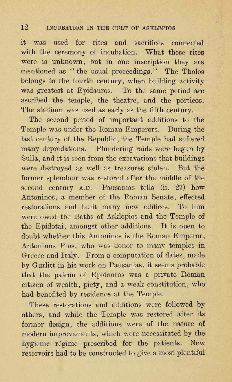 it was used for rites and sacrifices connected with the ceremony of incubation. What these rites were is unknown, but in one inscription they are mentioned as the usual proceedings. The Tholos belongs to the fourth century, when building activity was greatest at Bpidauros. To the same period are ascribed the temple, the theatre, and the porticos. The stadium was used as early as the fifth century. The second period of important additions to the Temple was under the Roman Emperors. During the last century of the Republic, the Temple had suffered many depredations. Plundering raids were begun by Sulla, and it is seen from the excavations that buildings were destroyed as well as treasures stolen. But the former splendour was restored after the middle of the second century a.d. Pausanias tells (ii. 27) how Antoninos, a member of the Roman Senate, effected restorations and built many new edifices. To him were owed the Baths of Asklepios and the Temple of the Epidotai, amongst other additions. It is open to doubt whether this Antoninos is the Roman Emperor, Antoninus Pius, who was donor to many temples in Greece and Italy. From a computation of dates, made by Gurlitt in his work on Pausanias, it seems probable that the patron of Epidauros was a private Roman citizen of wealth, piety, and a weak constitution, who had benefited by residence at the Temple. These restorations and additions were followed by others, and while the Temple was restored after its former design, the additions were of the nature of modern improvements, which were necessitated by the hygienic regime prescribed for the patients. New reservoirs had to be constructed to give a most plentiful