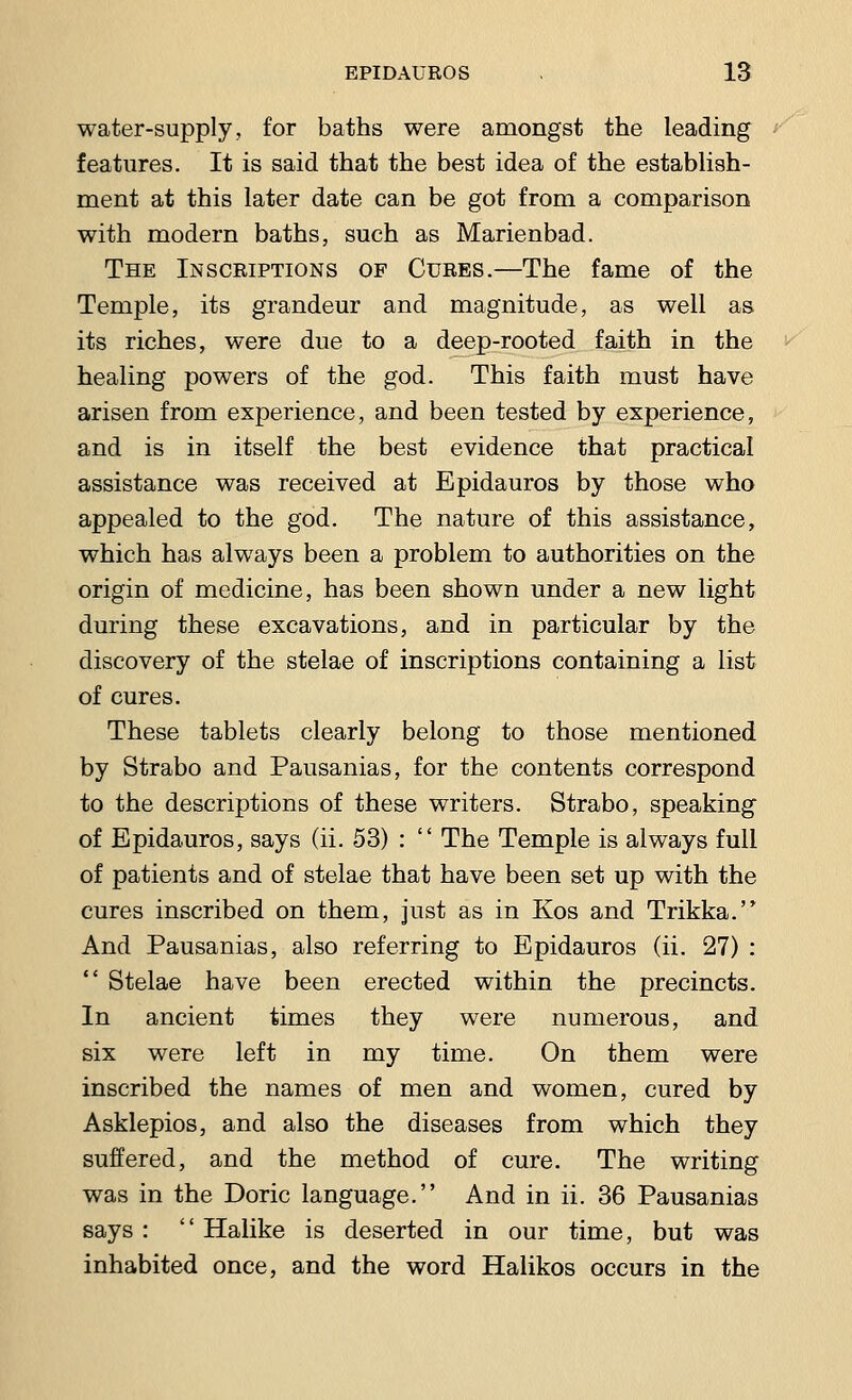 water-supply, for baths were amongst the leading features. It is said that the best idea of the establish- ment at this later date can be got from a comparison with modern baths, such as Marienbad. The Inscriptions of Cures.—The fame of the Temple, its grandeur and magnitude, as well as its riches, were due to a deep-rooted faith in the healing powers of the god. This faith must have arisen from experience, and been tested by experience, and is in itself the best evidence that practical assistance was received at Epidauros by those who appealed to the god. The nature of this assistance, which has always been a problem to authorities on the origin of medicine, has been shown under a new light during these excavations, and in particular by the discovery of the stelae of inscriptions containing a list of cures. These tablets clearly belong to those mentioned by Strabo and Pausanias, for the contents correspond to the descriptions of these writers. Strabo, speaking of Epidauros, says (ii. 53) :  The Temple is always full of patients and of stelae that have been set up with the cures inscribed on them, just as in Kos and Trikka. And Pausanias, also referring to Epidauros (ii. 27) :  Stelae have been erected within the precincts. In ancient times they were numerous, and six were left in my time. On them were inscribed the names of men and women, cured by Asklepios, and also the diseases from which they suffered, and the method of cure. The writing was in the Doric language. And in ii. 36 Pausanias says :  Halike is deserted in our time, but was inhabited once, and the word Halikos occurs in the