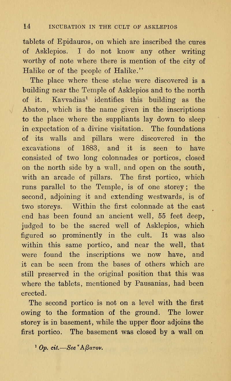 tablets of Epidauros, on which are inscribed the cures of Asklepios. I do not know any other writing worthy of note where there is mention of the city of Halike or of the people of Halike. The place where these stelae were discovered is a building near the Temple of Asklepios and to the north of it. Kavvadias1 identifies this building as the Abaton, which is the name given in the inscriptions to the place where the suppliants lay down to sleep in expectation of a divine visitation. The foundations of its walls and pillars were discovered in the excavations of 1883, and it is seen to have consisted of two long colonnades or porticos, closed on the north side by a wall, and open on the south, with an arcade of pillars. The first portico, which runs parallel to the Temple, is of one storey; the second, adjoining it and extending westwards, is of two storeys. Within the first colonnade at the east end has been found an ancient well, 55 feet deep, judged to be the sacred well of Asklepios, which figured so prominently in the cult. It was also within this same portico, and near the well, that were found the inscriptions we now have, and it can be seen from the bases of others which are still preserved in the original position that this was where the tablets, mentioned by Pausanias, had been erected. The second portico is not on a level with the first owing to the formation of the ground. The lower storey is in basement, while the upper floor adjoins the first portico. The basement was closed by a wall on 1 Op. cit.—See Afiarov.