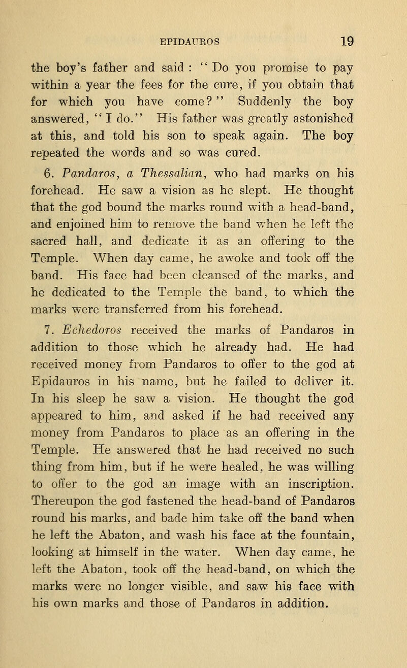 the boy's father and said :  Do you promise to pay within a year the fees for the cure, if you obtain that for which you have come?  Suddenly the boy answered,  I do. His father was greatly astonished at this, and told his son to speak again. The boy repeated the words and so was cured. 6. Pandaros, a Thessalian, who had marks on his forehead. He saw a vision as he slept. He thought that the god bound the marks round with a head-band, and enjoined him to remove the band when he left the sacred hall, and dedicate it as an offering to the Temple. When day came, he awoke and took off the band. His face had been cleansed of the marks, and he dedicated to the Temple the band, to which the marks were transferred from his forehead. 7. Echedoros received the marks of Pandaros in addition to those which he already had. He had received money from Pandaros to offer to the god at Epidauros in his name, but he failed to deliver it. In his sleep he saw a vision. He thought the god appeared to him, and asked if he had received any money from Pandaros to place as an offering in the Temple. He answered that he had received no such thing from him, but if he were healed, he was willing to offer to the god an image with an inscription. Thereupon the god fastened the head-band of Pandaros round his marks, and bade him take off the band when he left the Abaton, and wash his face at the fountain, looking at himself in the water. When day came, he left the Abaton, took off the head-band, on which the marks were no longer visible, and saw his face with his own marks and those of Pandaros in addition.