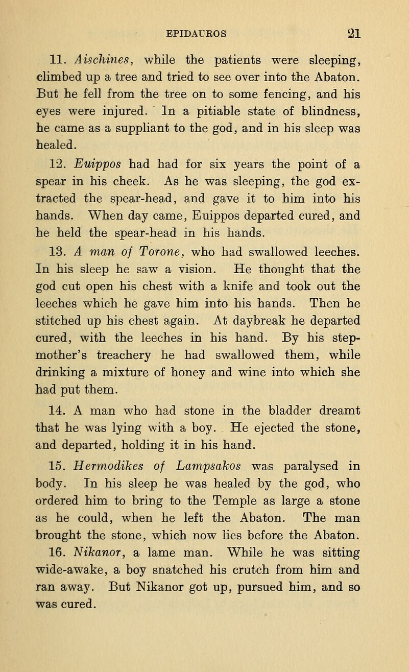 11. A is chines, while the patients were sleeping, climbed up a tree and tried to see over into the Abaton. But he fell from the tree on to some fencing, and his eyes were injured. In a pitiable state of blindness, he came as a suppliant to the god, and in his sleep was healed. 12. Euippos had had for six years the point of a spear in his cheek. As he was sleeping, the god ex- tracted the spear-head, and gave it to him into his hands. When day came, Euippos departed cured, and he held the spear-head in his hands. 13. A man of Tor one, who had swallowed leeches. In his sleep he saw a vision. He thought that the god cut open his chest with a knife and took out the leeches which he gave him into his hands. Then he stitched up his chest again. At daybreak he departed cured, with the leeches in his hand. By his step- mother's treachery he had swallowed them, while drinking a mixture of honey and wine into which she had put them. 14. A man who had stone in the bladder dreamt that he was lying with a boy. He ejected the stone, and departed, holding it in his hand. 15. Hermodihes of Lampsahos was paralysed in body. In his sleep he was healed by the god, who ordered him to bring to the Temple as large a stone as he could, when he left the Abaton. The man brought the stone, which now lies before the Abaton. 16. Nikanor, a lame man. While he was sitting wide-awake, a boy snatched his crutch from him and ran away. But Nikanor got up, pursued him, and so was cured.