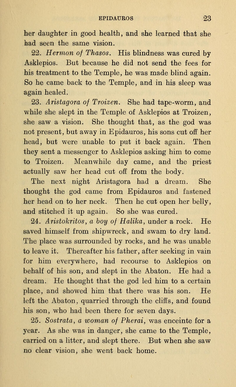 her daughter in good health, and she learned that she had seen the same vision. 22. Hernion of Thasos. His blindness was cured by Asklepios. But because he did not send the fees for his treatment to the Temple, he was made blind again. So he came back to the Temple, and in his sleep was again healed. 23. Aristagora of Troizen. She had tape-worm, and while she slept in the Temple of Asklepios at Troizen, she saw a vision. She thought that, as the god was not present, but away in Epidauros, his sons cut off her head, but were unable to put it back again. Then they sent a messenger to Asklepios asking him to come to Troizen. Meanwhile day came, and the priest actually saw her head cut off from the body. The next night Aristagora had a dream. She thought the god came from Epidauros and fastened her head on to her neck. Then he cut open her belly, and stitched it up again. So she was cured. 24. Aristokritos, a boy of Halika, under a rock. He saved himself from shipwreck, and swam to dry land. The place was surrounded by rocks, and he was unable to leave it. Thereafter his father, after seeking in vain for him everywhere, had recourse to Asklepios on behalf of his son, and slept in the Abaton. He had a dream. He thought that the god led him to a certain place, and showed him that there was his son. He left the Abaton, quarried through the cliffs, and found his son, who had been there for seven days. 25. Sostrata, a woman of Pherai, was enceinte for a year. As she was in danger, she came to the Temple, carried on a litter, and slept there. But when she saw no clear vision, she went back home.