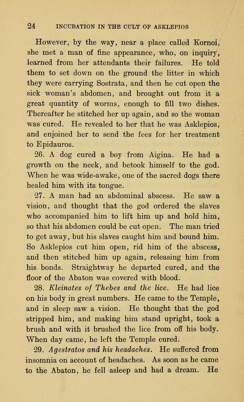 However, by the way, near a place called Kornoi, she met a man of fine appearance, who, on inquiry, learned from her attendants their failures. He told them to set down on the ground the litter in which they were carrying Sostrata, and then he cut open the sick woman's abdomen, and brought out from it a great quantity of worms, enough to fill two dishes. Thereafter he stitched her up again, and so the woman was cured. He revealed to her that he was Asklepios, and enjoined her to send the fees for her treatment to Epidauros. 26. A dog cured a boy from Aigina. He had a growth on the neck, and betook himself to the god. When he was wide-awake, one of the sacred dogs there healed him with its tongue. 27. A man had an abdominal abscess. He saw a vision, and thought that the god ordered the slaves who accompanied him to lift him up and hold him, so that his abdomen could be cut open. The man tried to get away, but his slaves caught him and bound him. So Asklepios cut him open, rid him of the abscess, and then stitched him up again, releasing him from his bonds. Straightway he departed cured, and the floor of the Abaton was covered with blood. 28. Kleinates of Thebes and the lice. He had lice on his body in great numbers. He came to the Temple, and in sleep saw a vision. He thought that the god stripped him, and making him stand upright, took a brush and with it brushed the lice from off his body. When day came, he left the Temple cured. 29. Agestratos and his headaches. He suffered from insomnia on account of headaches. As soon as he came to the Abaton, he fell asleep and had a dream. He