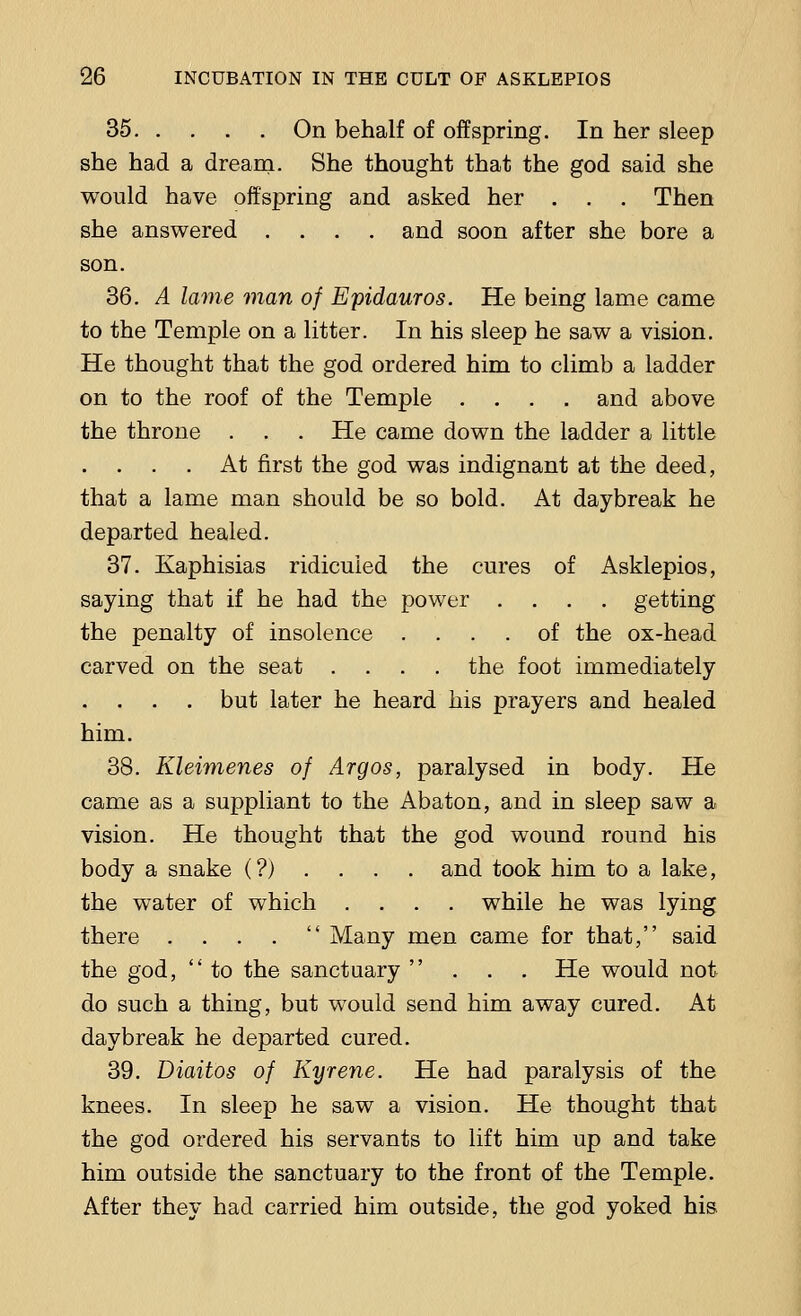 35 On behalf of offspring. In her sleep she had a dream. She thought that the god said she would have offspring and asked her . . . Then she answered .... and soon after she bore a son. 36. A lame man of Epidauros. He being lame came to the Temple on a litter. In his sleep he saw a vision. He thought that the god ordered him to climb a ladder on to the roof of the Temple .... and above the throne . . . He came down the ladder a little . . . . At first the god was indignant at the deed, that a lame man should be so bold. At daybreak he departed healed. 37. Kaphisias ridiculed the cures of Asklepios, saying that if he had the power .... getting the penalty of insolence .... of the ox-head carved on the seat .... the foot immediately . . . . but later he heard his prayers and healed him. 38. Kleimenes of Argos, paralysed in body. He came as a suppliant to the Abaton, and in sleep saw a vision. He thought that the god wound round his body a snake (?).... and took him to a lake, the water of which .... while he was lying there . . . .  Many men came for that, said the god,  to the sanctuary ... He would not do such a thing, but would send him away cured. At daybreak he departed cured. 39. Diaitos of Kyrene. He had paralysis of the knees. In sleep he saw a vision. He thought that the god ordered his servants to lift him up and take him outside the sanctuary to the front of the Temple. After they had carried him outside, the god yoked his.
