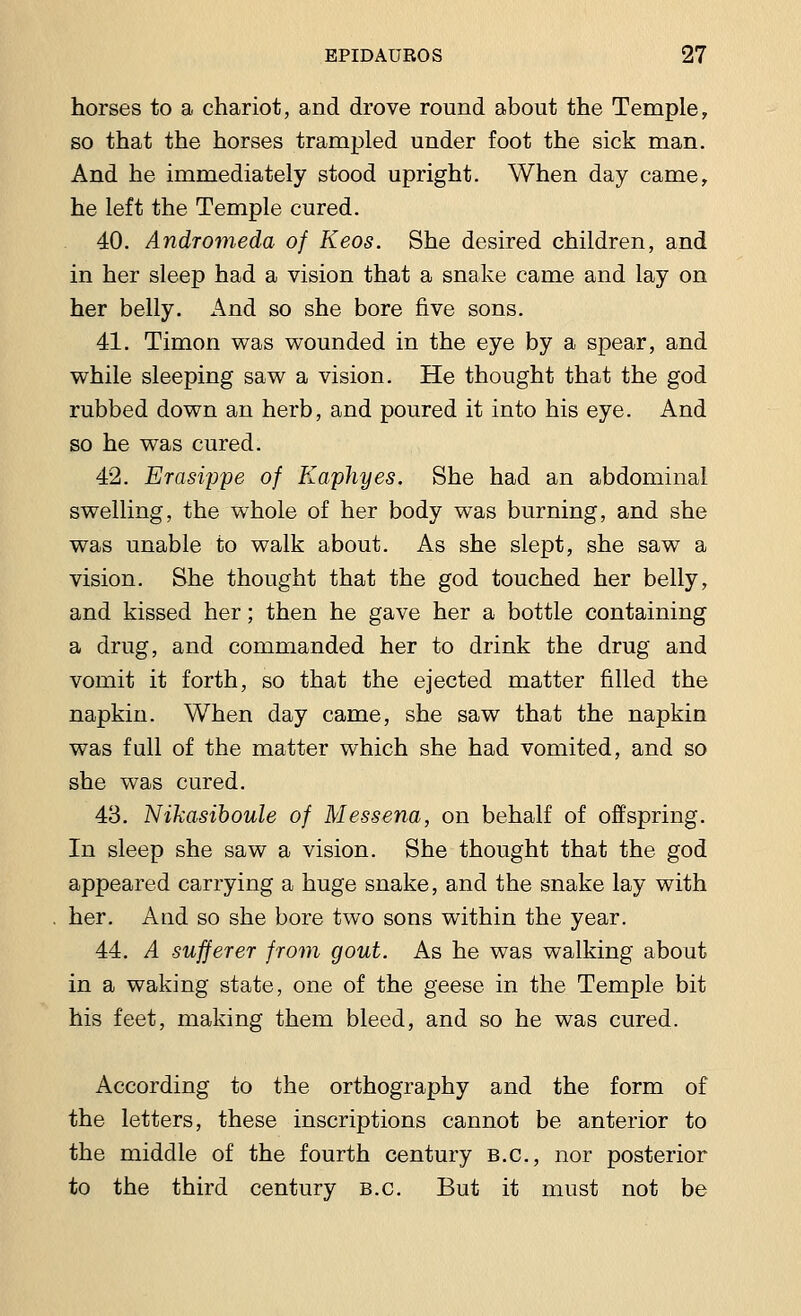 horses to a chariot, and drove round about the Temple, so that the horses trampled under foot the sick man. And he immediately stood upright. When day came, he left the Temple cured. 40. Andromeda of Keos. She desired children, and in her sleep had a vision that a snake came and lay on her belly. And so she bore five sons. 41. Timon was wounded in the eye by a spear, and while sleeping saw a vision. He thought that the god rubbed down an herb, and poured it into his eye. And so he was cured. 42. Erasi2)pe of Kaphyes. She had an abdominal swelling, the whole of her body was burning, and she was unable to walk about. As she slept, she saw a vision. She thought that the god touched her belly, and kissed her; then he gave her a bottle containing a drug, and commanded her to drink the drug and vomit it forth, so that the ejected matter filled the napkin. When day came, she saw that the napkin was full of the matter which she had vomited, and so she was cured. 43. Nikasiboule of Messena, on behalf of offspring. In sleep she saw a vision. She thought that the god appeared carrying a huge snake, and the snake lay with her. And so she bore two sons within the year. 44. A sufferer from gout. As he was walking about in a waking state, one of the geese in the Temple bit his feet, making them bleed, and so he was cured. According to the orthography and the form of the letters, these inscriptions cannot be anterior to the middle of the fourth century B.C., nor posterior to the third century B.C. But it must not be