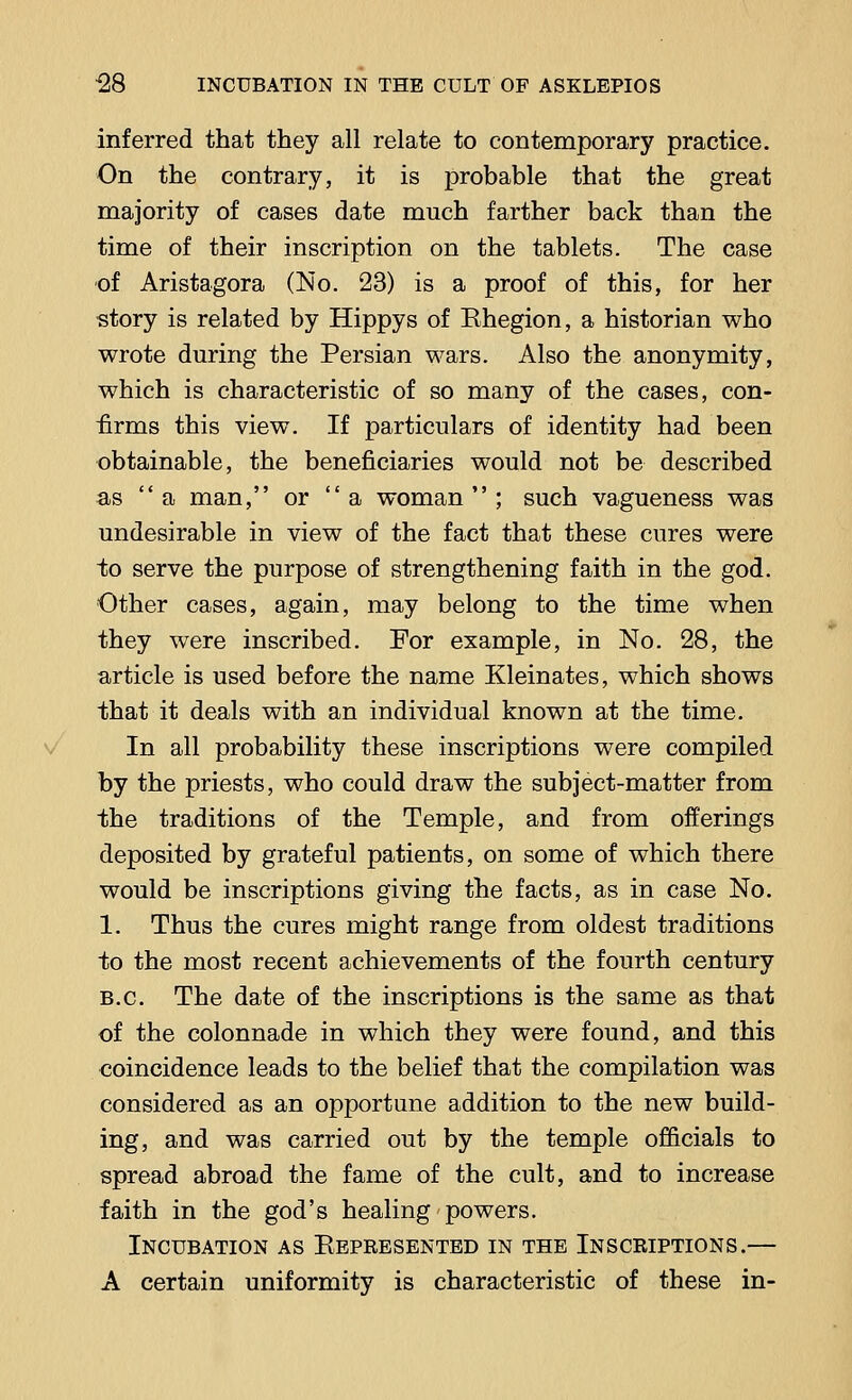 inferred that they all relate to contemporary practice. On the contrary, it is probable that the great majority of cases date much farther back than the time of their inscription on the tablets. The case of Aristagora (No. 23) is a proof of this, for her story is related by Hippys of Khegion, a historian who wrote during the Persian wars. Also the anonymity, which is characteristic of so many of the cases, con- firms this view. If particulars of identity had been obtainable, the beneficiaries would not be described as a man, or  a woman; such vagueness was undesirable in view of the fact that these cures were to serve the purpose of strengthening faith in the god. Other cases, again, may belong to the time when they were inscribed. For example, in No. 28, the article is used before the name Kleinates, which shows that it deals with an individual known at the time. In all probability these inscriptions were compiled by the priests, who could draw the subject-matter from the traditions of the Temple, and from offerings deposited by grateful patients, on some of which there would be inscriptions giving the facts, as in case No. 1. Thus the cures might range from oldest traditions to the most recent achievements of the fourth century B.C. The date of the inscriptions is the same as that of the colonnade in which they were found, and this coincidence leads to the belief that the compilation was considered as an opportune addition to the new build- ing, and was carried out by the temple officials to spread abroad the fame of the cult, and to increase faith in the god's healing powers. Incubation as Ebpresentbd in the Inscriptions.— A certain uniformity is characteristic of these in-