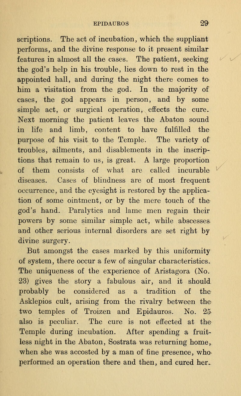 scriptions. The act of incubation, which the suppliant performs, and the divine response to it present similar features in almost all the cases. The patient, seeking the god's help in his trouble, lies down to rest in the appointed hall, and during the night there comes to him a visitation from the god. In the majority of cases, the god appears in person, and by some simple act, or surgical operation, effects the cure. Next morning the patient leaves the Abaton sound in life and limb, content to have fulfilled the purpose of his visit to the Temple. The variety of troubles, ailments, and disablements in the inscrip- tions that remain to us, is great. A large proportion of them consists of what are called incurable diseases. Cases of blindness are of most frequent; occurrence, and the eyesight is restored by the applica- tion of some ointment, or by the mere touch of the god's hand. Paralytics and lame men regain their powers by some similar simple act, while abscesses and other serious internal disorders are set right by divine surgery. But amongst the cases marked by this uniformity of system, there occur a few of singular characteristics. The uniqueness of the experience of Aristagora (No. 23) gives the story a fabulous air, and it should probably be considered as a tradition of the Asklepios cult, arising from the rivalry between the- two temples of Troizen and Epidauros. No. 25 also is peculiar. The cure is not effected at the- Temple during incubation. After spending a fruit- less night in the Abaton, Sostrata was returning home, when she was accosted by a man of fine presence, who performed an operation there and then, and cured her..