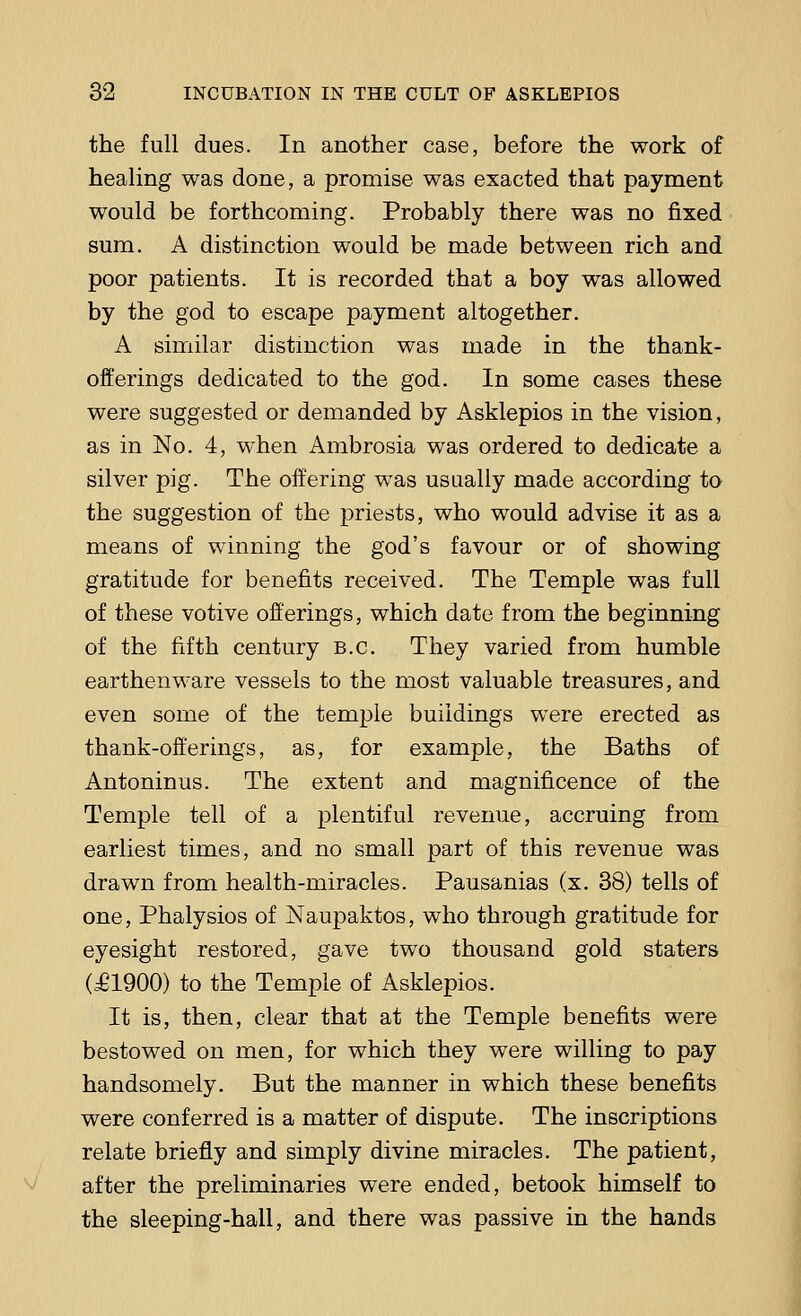 the full dues. In another case, before the work of healing was done, a promise was exacted that payment would be forthcoming. Probably there was no fixed sum. A distinction would be made between rich and poor patients. It is recorded that a boy was allowed by the god to escape payment altogether. A similar distinction was made in the thank- offerings dedicated to the god. In some cases these were suggested or demanded by Asklepios in the vision, as in No. 4, when Ambrosia was ordered to dedicate a silver pig. The offering was usually made according to the suggestion of the priests, who would advise it as a means of winning the god's favour or of showing gratitude for benefits received. The Temple was full of these votive offerings, which date from the beginning of the fifth century B.C. They varied from humble earthenware vessels to the most valuable treasures, and even some of the temple buildings were erected as thank-offerings, as, for example, the Baths of Antoninus. The extent and magnificence of the Temple tell of a plentiful revenue, accruing from earliest times, and no small part of this revenue was drawn from health-miracles. Pausanias (x. 38) tells of one, Phalysios of Naupaktos, who through gratitude for eyesight restored, gave two thousand gold staters (£1900) to the Temple of Asklepios. It is, then, clear that at the Temple benefits were bestowed on men, for which they were willing to pay handsomely. But the manner in which these benefits were conferred is a matter of dispute. The inscriptions relate briefly and simply divine miracles. The patient, after the preliminaries were ended, betook himself to the sleeping-hall, and there was passive in the hands