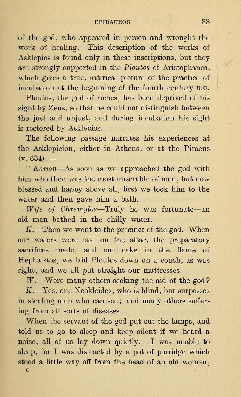 of the god, who appeared in person and wrought the work of healing. This description of the works of Asklepios is found only in these inscriptions, but they are strongly supported in the Ploutos of Aristophanes, which gives a true, satirical picture of the practice of incubation at the beginning of the fourth century B.C. Ploutos, the god of riches, has been deprived of his sight by Zeus, so that he could not distinguish between the just and unjust, and during incubation his sight is restored by Asklepios. The following passage narrates his experiences at the Asklepieion, either in Athens, or at the Piraeus (v. 634) :—  Karion—As soon as we approached the god with him who then was the most miserable of men, but now blessed and happy above all, first we took him to the water and then gave him a bath. Wife of Ghremylos—Truly he was fortunate—an old man bathed in the chilly water. K.—Then we went to the precinct of the god. When our wafers were laid on the altar, the preparatory sacrifices made, and our cake in the flame of Hephaistos, we laid Ploutos down on a couch, as was right, and we all put straight our mattresses. W.—Were many others seeking the aid of the god? K.—Yes, one Neokleides, who is blind, but surpasses in stealing men who can see; and many others suffer- ing from all sorts of diseases. When the servant of the god put out the lamps, and told us to go to sleep and keep silent if we heard a noise, all of us lay down quietly. I was unable to sleep, for I was distracted by a pot of porridge which stood a little way off from the head of an old woman, c