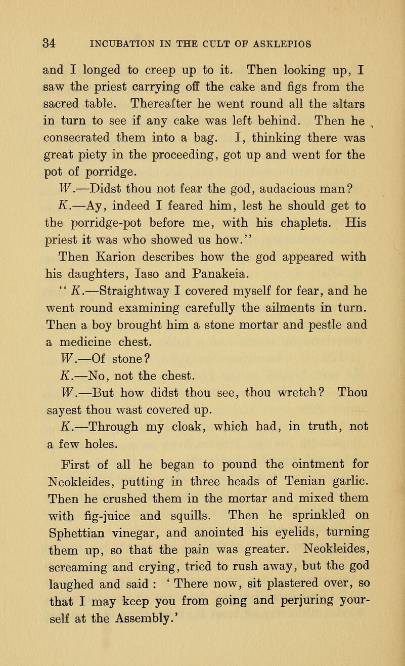 and I longed to creep up to it. Then looking up, I saw the priest carrying off the cake and figs from the sacred table. Thereafter he went round all the altars in turn to see if any cake was left behind. Then he consecrated them into a bag. I, thinking there was great piety in the proceeding, got up and went for the pot of porridge. W.—Didst thou not fear the god, audacious man? K.—Ay, indeed I feared him, lest he should get to the porridge-pot before me, with his chaplets. His priest it was who showed us how. Then Karion describes how the god appeared with his daughters, Iaso and Panakeia.  K.—Straightway I covered myself for fear, and he went round examining carefully the ailments in turn. Then a boy brought him a stone mortar and pestle and a medicine chest. W.—Oi stone? K.—No, not the chest. W.—But how didst thou see, thou wretch? Thou say est thou wast covered up. K.—Through my cloak, which had, in truth, not a few holes. First of all he began to pound the ointment for Neokleides, putting in three heads of Tenian garlic. Then he crushed them in the mortar and mixed them with fig-juice and squills. Then he sprinkled on Sphettian vinegar, and anointed his eyelids, turning them up, so that the pain was greater. Neokleides, screaming and crying, tried to rush away, but the god laughed and said : ' There now, sit plastered over, so that I may keep you from going and perjuring your- self at the Assembly.'