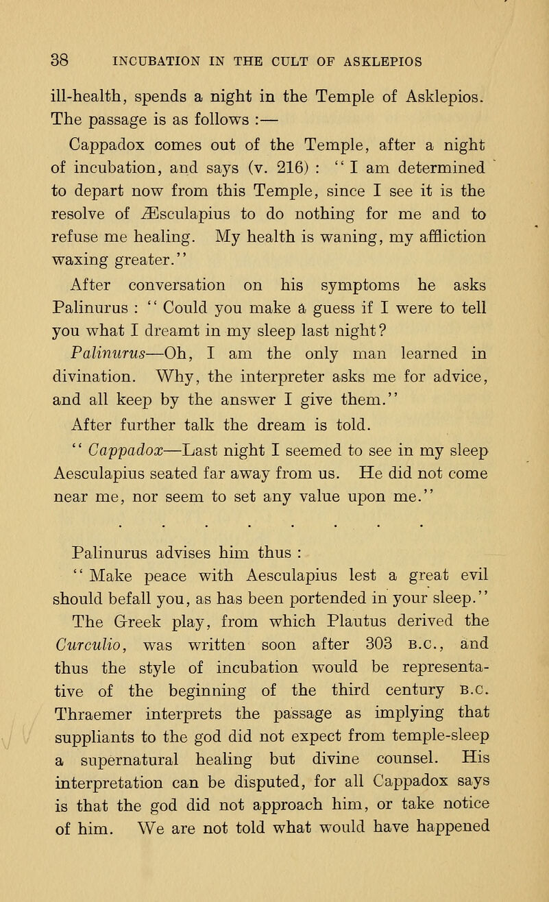 ill-health, spends a night in the Temple of Asklepios. The passage is as follows :— Cappadox comes out of the Temple, after a night of incubation, and says (v. 216) : I am determined to depart now from this Temple, since I see it is the resolve of iEsculapius to do nothing for me and to refuse me healing. My health is waning, my affliction waxing greater. After conversation on his symptoms he asks Palinurus :  Could you make a guess if I were to tell you what I dreamt in my sleep last night ? Palinurus—Oh, I am the only man learned in divination. Why, the interpreter asks me for advice, and all keep by the answer I give them. After further talk the dream is told. 1' Cappadox—Last night I seemed to see in my sleep Aesculapius seated far away from us. He did not come near me, nor seem to set any value upon me. Palinurus advises him thus :  Make peace with Aesculapius lest a great evil should befall you, as has been portended in your sleep. The Greek play, from which Plautus derived the Curculio, was written soon after 303 B.C., and thus the style of incubation would be representa- tive of the beginning of the third century B.C. Thraemer interprets the passage as implying that suppliants to the god did not expect from temple-sleep a supernatural healing but divine counsel. His interpretation can be disputed, for all Cappadox says is that the god did not approach him, or take notice of him. We are not told what would have happened