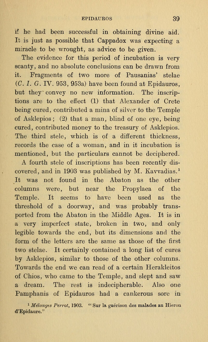 if he had been successful in obtaining divine aid. It is just as possible that Cappadox was expecting a miracle to be wrought, as advice to be given. The evidence for this period of incubation is very scanty, and no absolute conclusions can be drawn from it. Fragments of two more of Pausanias' stelae (C. I. G. IV. 953, 953a) have been found at Epidauros, but they'convey no new information. The inscrip- tions are to the effect (1) that Alexander of Crete being cured, contributed a mina of silver to the Temple of Asklepios; (2) that a man, blind of one eye, being cured, contributed money to the treasury of Asklepios. The third stele, which is of a different thickness, records the case of a woman, and in it incubation is mentioned, but the particulars cannot be deciphered. A fourth stele of inscriptions has been recently dis- covered, and in 1903 was published by M. Kavvadias.1 It was not found in the Abaton as the other columns were, but near the Propylaea of the Temple. It seems to have been used as the threshold of a doorway, and was probably trans- ported from the Abaton in the Middle Ages. It is in a very imperfect state, broken in two, and only legible towards the end, but its dimensions and the form of the letters are the same as those of the first two stelae. It certainly contained a long list of cures by Asklepios, similar to those of the other columns. Towards the end we can read of a certain Herakleitos of Chios, who came to the Temple, and slept and saw a dream. The rest is indecipherable. Also one Pamphanis of Epidauros had a cankerous sore in 1 Melanges Perrot, 1903.  Sur la gu^rison des malades au Hieron d'Epidaure.