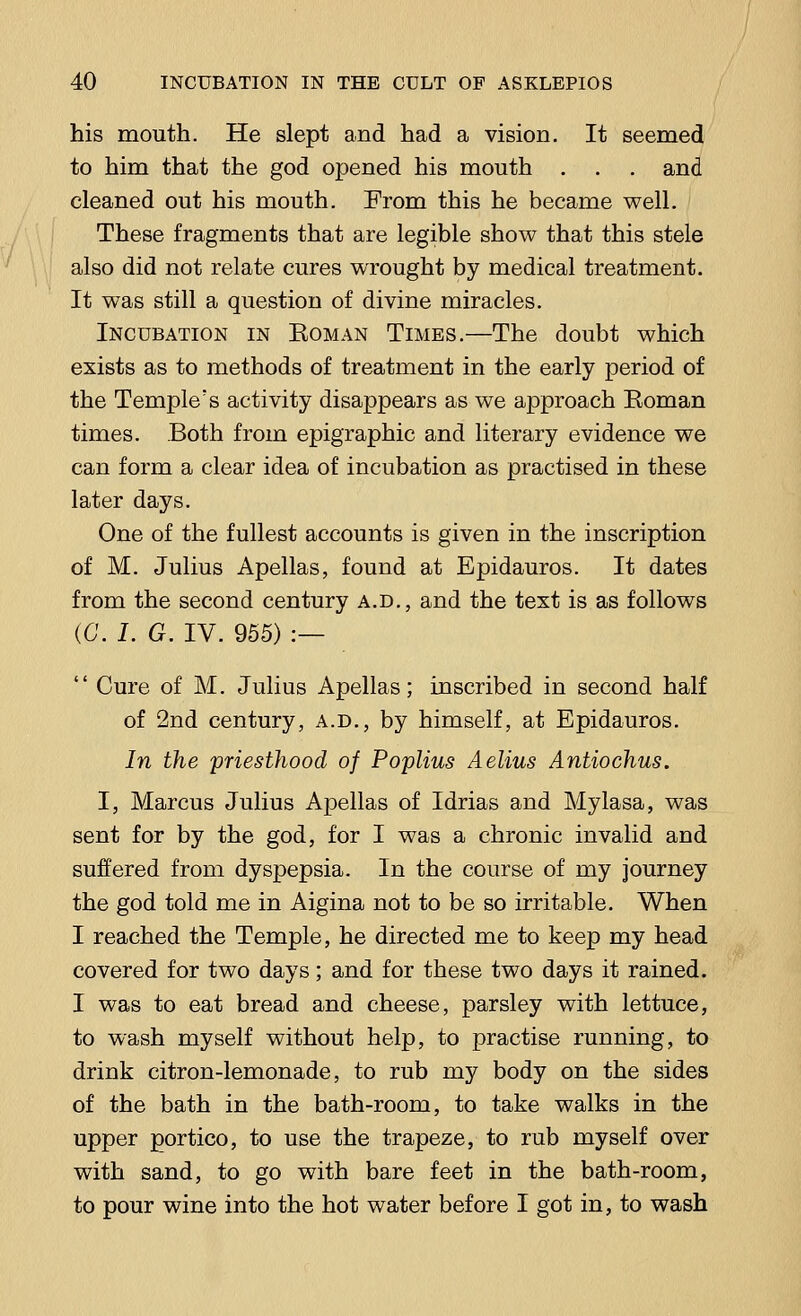 his mouth. He slept and had a vision. It seemed to him that the god opened his mouth . . . and cleaned out his mouth. From this he became well. These fragments that are legible show that this stele also did not relate cures wrought by medical treatment. It was still a question of divine miracles. Incubation in Eoman Times.—The doubt which exists as to methods of treatment in the early period of the Temple's activity disappears as we approach Eoman times. Both from epigraphic and literary evidence we can form a clear idea of incubation as practised in these later days. One of the fullest accounts is given in the inscription of M. Julius Apellas, found at Epidauros. It dates from the second century a.d., and the text is as follows (G. I. G. IV. 955) :—  Cure of M. Julius Apellas; inscribed in second half of 2nd century, a.d., by himself, at Epidauros. In the priesthood of Poplius Aelius Antiochus. I, Marcus Julius Apellas of Idrias and Mylasa, was sent for by the god, for I was a chronic invalid and suffered from dyspepsia. In the course of my journey the god told me in Aigina not to be so irritable. When I reached the Temple, he directed me to keep my head covered for two days; and for these two days it rained. I was to eat bread and cheese, parsley with lettuce, to wash myself without help, to practise running, to drink citron-lemonade, to rub my body on the sides of the bath in the bath-room, to take walks in the upper portico, to use the trapeze, to rub myself over with sand, to go with bare feet in the bath-room, to pour wine into the hot water before I got in, to wash
