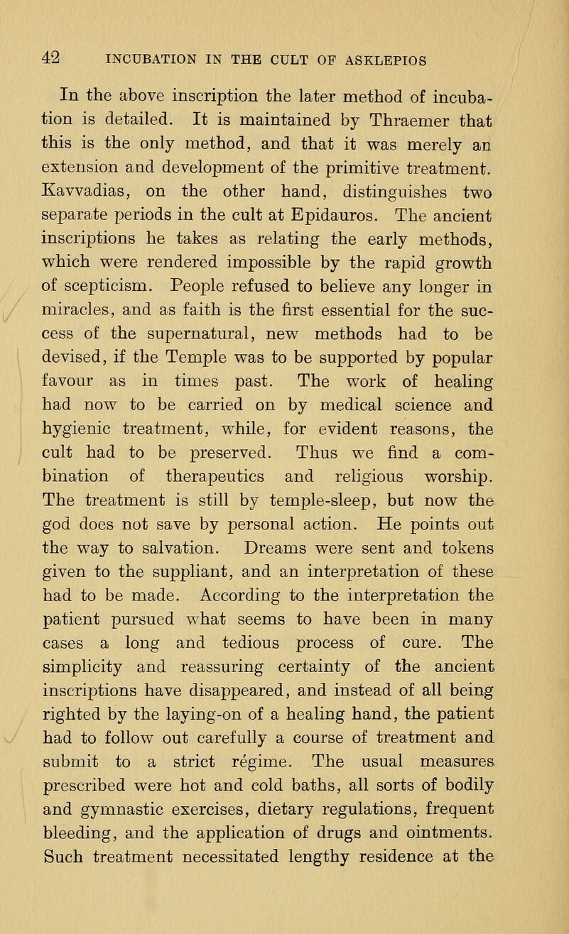 In the above inscription the later method of incuba- tion is detailed. It is maintained by Thraemer that this is the only method, and that it was merely an extension and development of the primitive treatment. Kavvadias, on the other hand, distinguishes two separate periods in the cult at Epidauros. The ancient inscriptions he takes as relating the early methods, which were rendered impossible by the rapid growth of scepticism. People refused to believe any longer in miracles, and as faith is the first essential for the suc- cess of the supernatural, new methods had to be devised, if the Temple was to be supported by popular favour as in times past. The work of healing had now to be carried on by medical science and hygienic treatment, while, for evident reasons, the cult had to be preserved. Thus we find a com- bination of therapeutics and religious worship. The treatment is still by temple-sleep, but now the god does not save by personal action. He points out the way to salvation. Dreams were sent and tokens given to the suppliant, and an interpretation of these had to be made. According to the interpretation the patient pursued what seems to have been in many cases a long and tedious process of cure. The simplicity and reassuring certainty of the ancient inscriptions have disappeared, and instead of all being righted by the laying-on of a healing hand, the patient had to follow out carefully a course of treatment and submit to a strict regime. The usual measures prescribed were hot and cold baths, all sorts of bodily and gymnastic exercises, dietary regulations, frequent bleeding, and the application of drugs and ointments. Such treatment necessitated lengthy residence at the