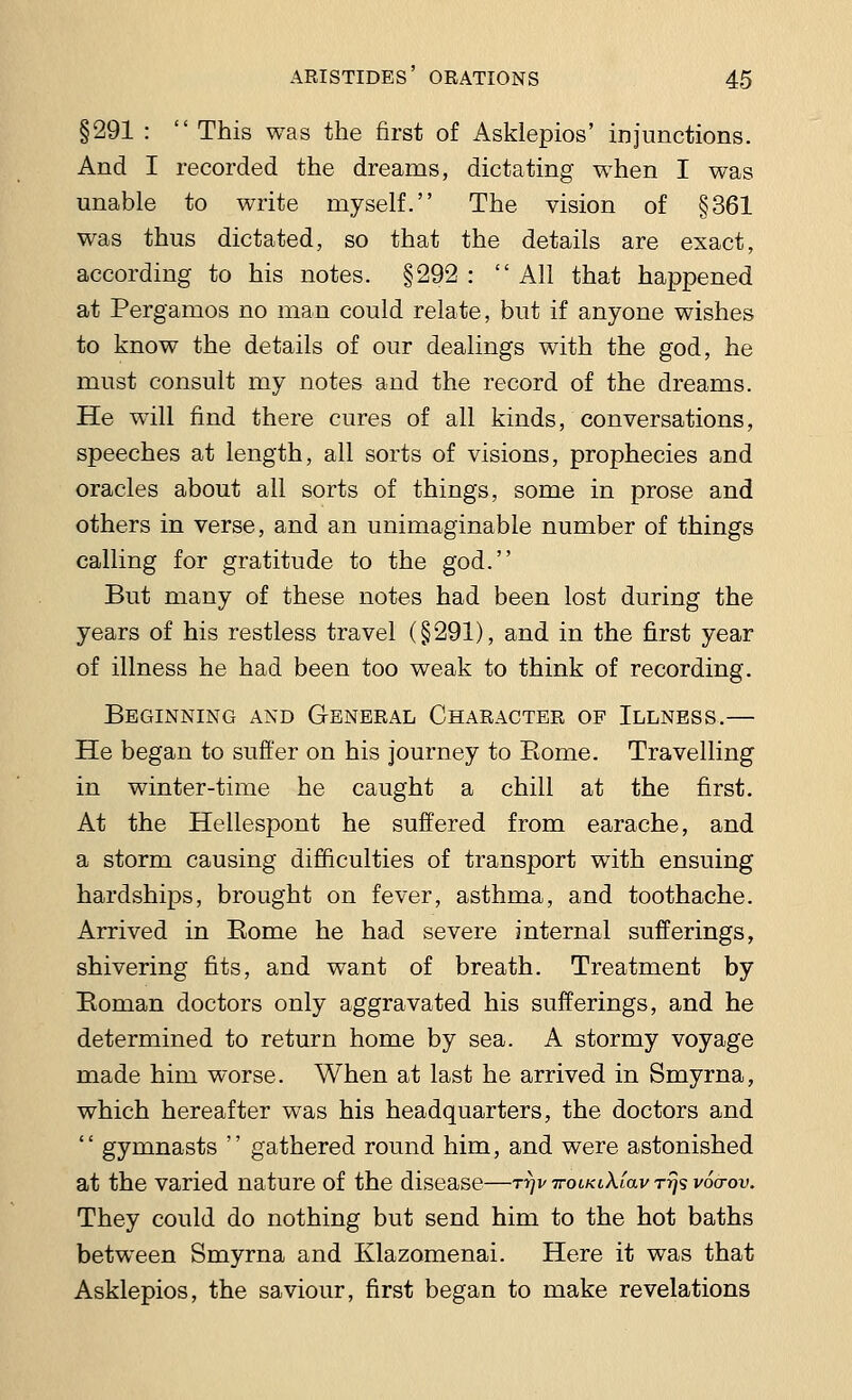 §291 :  This was the first of Asklepios' injunctions. And I recorded the dreams, dictating when I was unable to write myself. The vision of §361 was thus dictated, so that the details are exact, according to his notes. §292 : All that happened at Pergamos no man could relate, but if anyone wishes to know the details of our dealings with the god, he must consult my notes and the record of the dreams. He will find there cures of all kinds, conversations, speeches at length, all sorts of visions, prophecies and oracles about all sorts of things, some in prose and others in verse, and an unimaginable number of things calling for gratitude to the god. But many of these notes had been lost during the years of his restless travel (§291), and in the first year of illness he had been too weak to think of recording. Beginning and General Character of Illness.— He began to suffer on his journey to Borne. Travelling in winter-time he caught a chill at the first. At the Hellespont he suffered from earache, and a storm causing difficulties of transport with ensuing hardships, brought on fever, asthma, and toothache. Arrived in Eome he had severe internal sufferings, shivering fits, and want of breath. Treatment by Boman doctors only aggravated his sufferings, and he determined to return home by sea. A stormy voyage made him worse. When at last he arrived in Smyrna, which hereafter was his headquarters, the doctors and  gymnasts  gathered round him, and were astonished at the varied nature of the disease—ttjv ttolklXiclv rrjs voa-ov. They could do nothing but send him to the hot baths between Smyrna and Klazomenai. Here it was that Asklepios, the saviour, first began to make revelations
