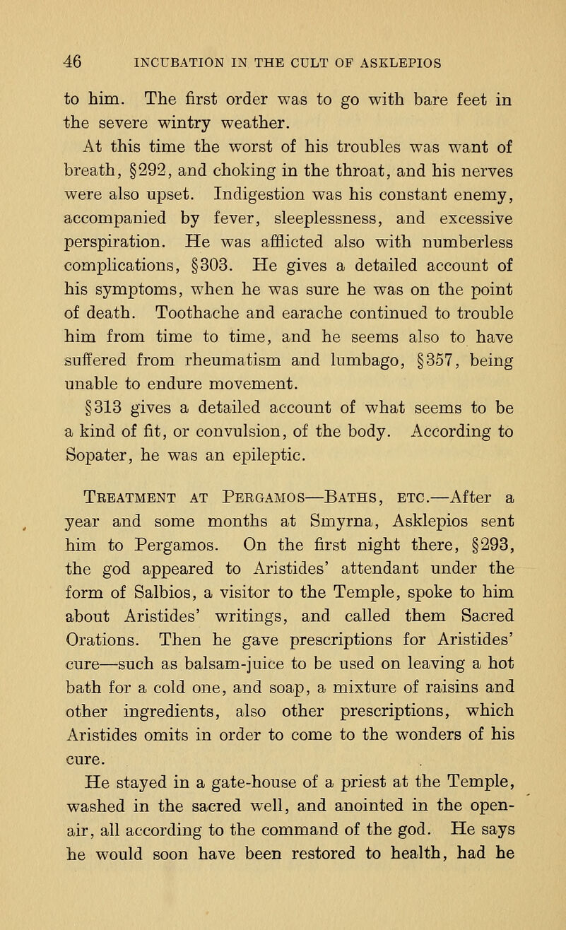 to him. The first order was to go with bare feet in the severe wintry weather. At this time the worst of his troubles was want of breath, §292, and choking in the throat, and his nerves were also upset. Indigestion was his constant enemy, accompanied by fever, sleeplessness, and excessive perspiration. He was afflicted also with numberless complications, §303. He gives a detailed account of his symptoms, when he was sure he was on the point of death. Toothache and earache continued to trouble him from time to time, and he seems also to have suffered from rheumatism and lumbago, §357, being unable to endure movement. §313 gives a detailed account of what seems to be a kind of fit, or convulsion, of the body. According to Sopater, he was an epileptic. Treatment at Pergamos—Baths, etc.—After a year and some months at Smyrna, Asklepios sent him to Pergamos. On the first night there, §293, the god appeared to Aristides' attendant under the form of Salbios, a visitor to the Temple, spoke to him about Aristides' writings, and called them Sacred Orations. Then he gave prescriptions for Aristides' cure—such as balsam-juice to be used on leaving a hot bath for a cold one, and soap, a mixture of raisins and other ingredients, also other prescriptions, which Aristides omits in order to come to the wonders of his cure. He stayed in a gate-house of a priest at the Temple, washed in the sacred well, and anointed in the open- air, all according to the command of the god. He says he would soon have been restored to health, had he