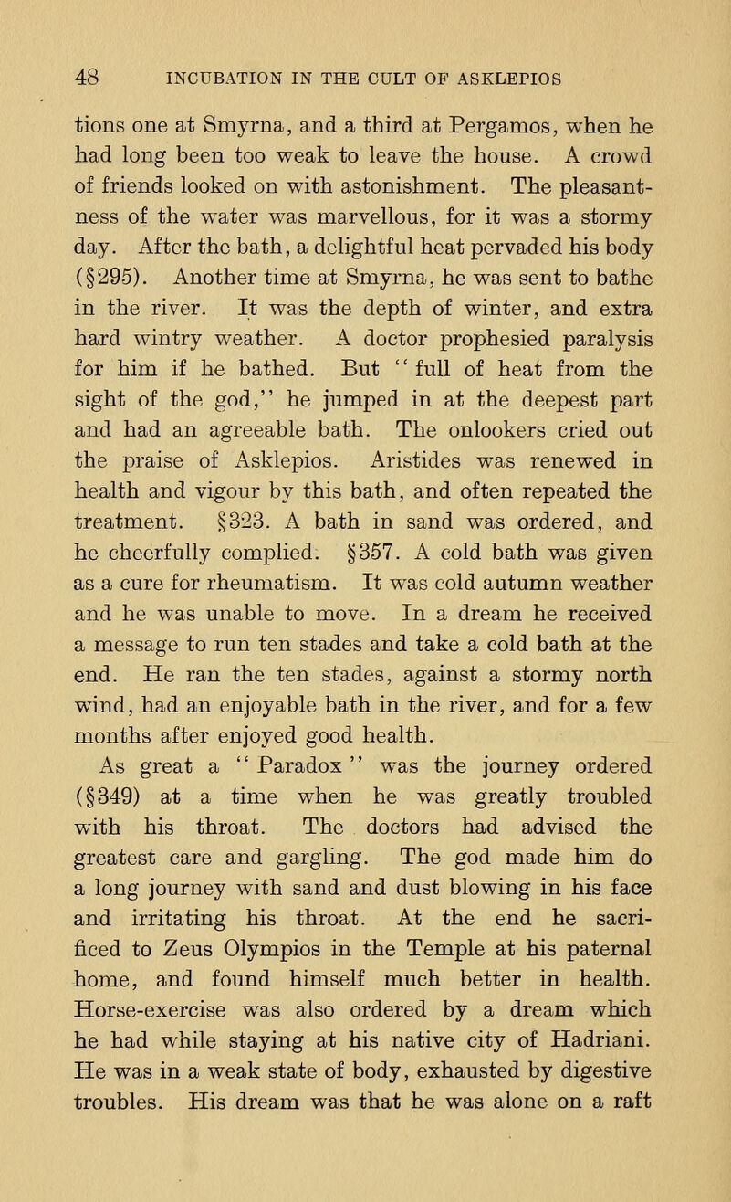tions one at Smyrna, and a third at Pergamos, when he had long been too weak to leave the house. A crowd of friends looked on with astonishment. The pleasant- ness of the water was marvellous, for it was a stormy day. After the bath, a delightful heat pervaded his body (§295). Another time at Smyrna, he was sent to bathe in the river. It was the depth of winter, and extra hard wintry weather. A doctor prophesied paralysis for him if he bathed. But full of heat from the sight of the god, he jumped in at the deepest part and had an agreeable bath. The onlookers cried out the praise of Asklepios. Aristides was renewed in health and vigour by this bath, and often repeated the treatment. §323. A bath in sand was ordered, and he cheerfully complied. §357. A cold bath was given as a cure for rheumatism. It was cold autumn weather and he was unable to move. In a dream he received a message to run ten stades and take a cold bath at the end. He ran the ten stades, against a stormy north wind, had an enjoyable bath in the river, and for a few months after enjoyed good health. As great a  Paradox  was the journey ordered (§349) at a time when he was greatly troubled with his throat. The doctors had advised the greatest care and gargling. The god made him do a long journey with sand and dust blowing in his face and irritating his throat. At the end he sacri- ficed to Zeus Olympios in the Temple at his paternal home, and found himself much better in health. Horse-exercise was also ordered by a dream which he had while staying at his native city of Hadriani. He was in a weak state of body, exhausted by digestive troubles. His dream was that he was alone on a raft