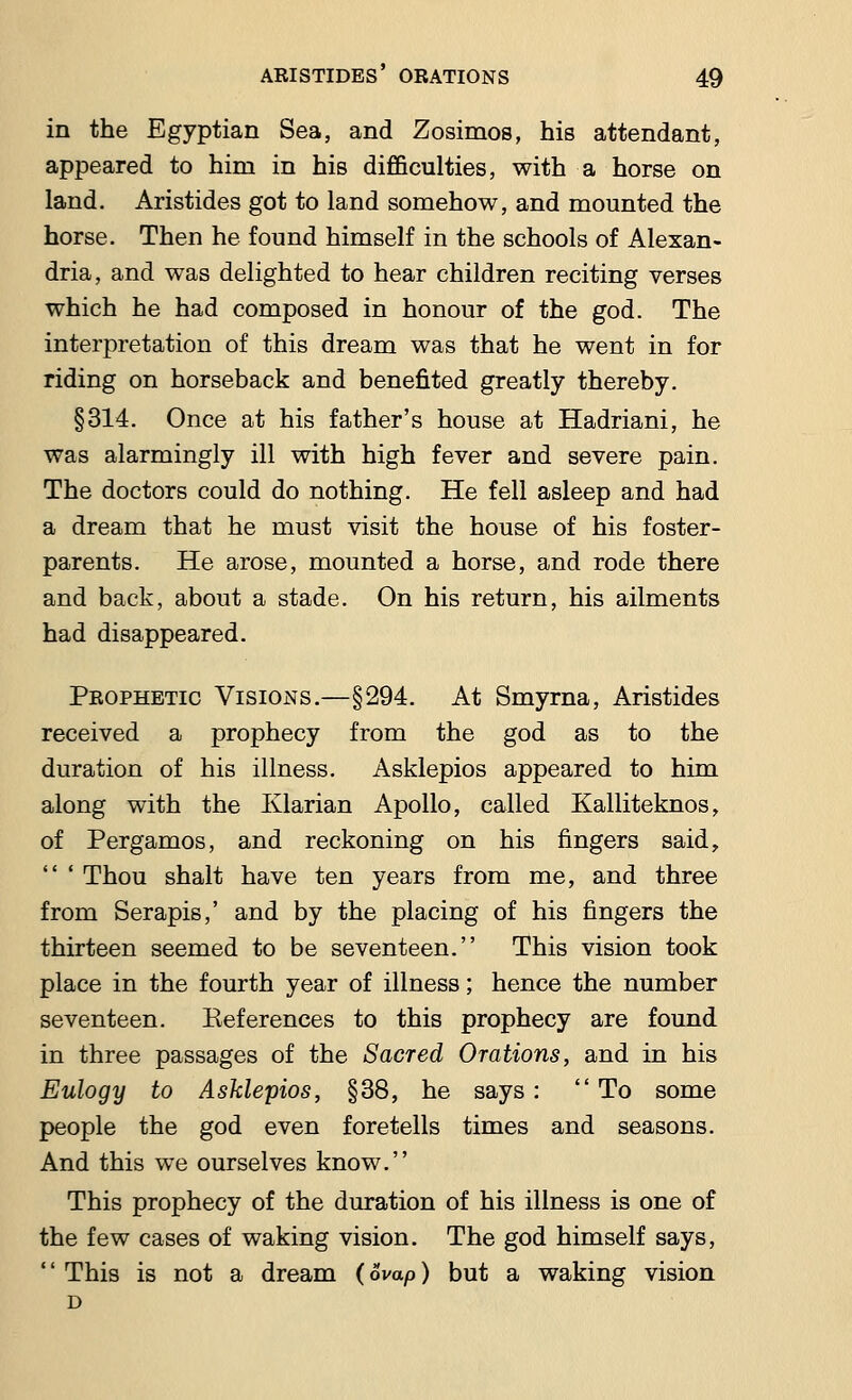 in the Egyptian Sea, and Zosimos, his attendant, appeared to him in his difficulties, with a horse on land. Aristides got to land somehow, and mounted the horse. Then he found himself in the schools of Alexan- dria, and was delighted to hear children reciting verses which he had composed in honour of the god. The interpretation of this dream was that he went in for riding on horseback and benefited greatly thereby. §314. Once at his father's house at Hadriani, he was alarmingly ill with high fever and severe pain. The doctors could do nothing. He fell asleep and had a dream that he must visit the house of his foster- parents. He arose, mounted a horse, and rode there and back, about a stade. On his return, his ailments had disappeared. Prophetic Visions.—§294. At Smyrna, Aristides received a prophecy from the god as to the duration of his illness. Asklepios appeared to him along with the Ivlarian Apollo, called Kalliteknos, of Pergamos, and reckoning on his fingers said,  ' Thou shalt have ten years from me, and three from Serapis,' and by the placing of his fingers the thirteen seemed to be seventeen. This vision took place in the fourth year of illness; hence the number seventeen. Keferences to this prophecy are found in three passages of the Sacred Orations, and in his Eulogy to Asklepios, §38, he says: To some people the god even foretells times and seasons. And this we ourselves know. This prophecy of the duration of his illness is one of the few cases of waking vision. The god himself says, '' This is not a dream (6vap) but a waking vision