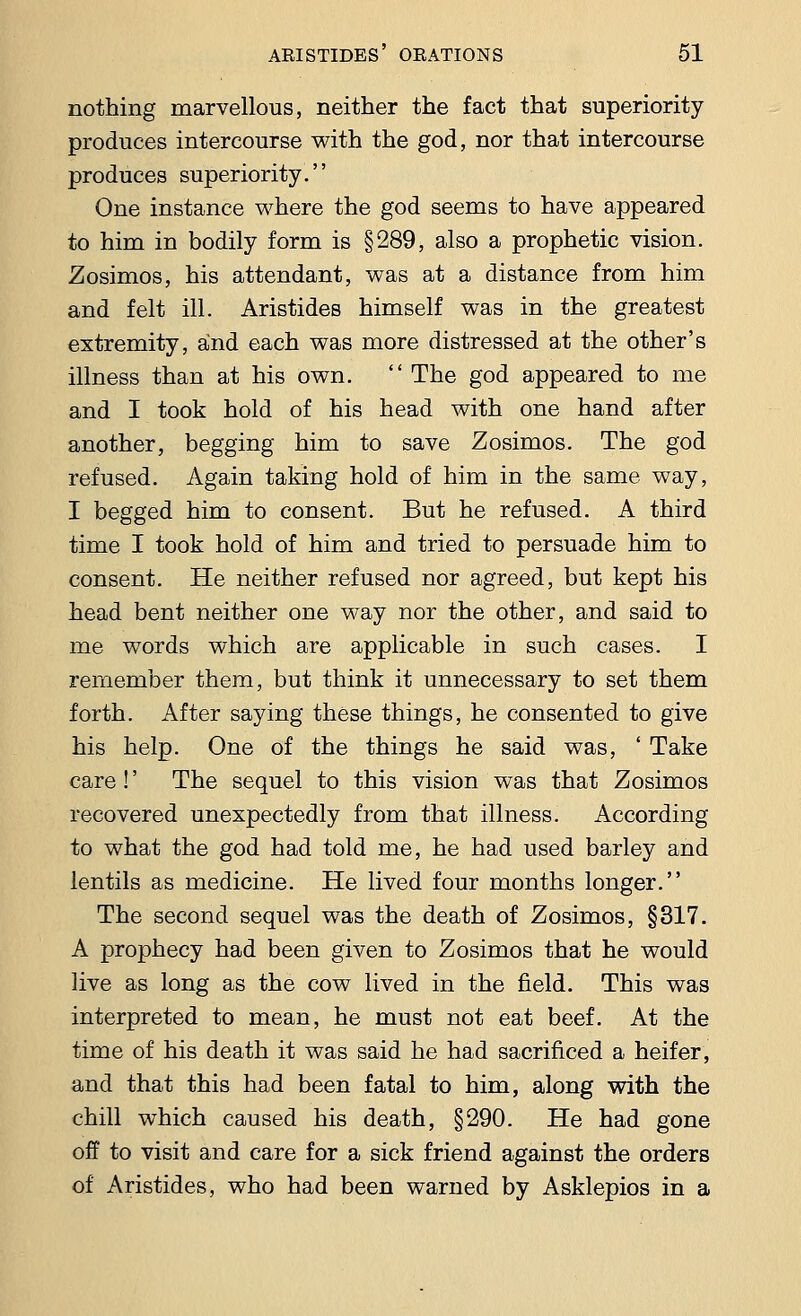 nothing marvellous, neither the fact that superiority produces intercourse with the god, nor that intercourse produces superiority. One instance where the god seems to have appeared to him in bodily form is §289, also a prophetic vision. Zosimos, his attendant, was at a distance from him and felt ill. Aristides himself was in the greatest extremity, and each was more distressed at the other's illness than at his own.  The god appeared to me and I took hold of his head with one hand after another, begging him to save Zosimos. The god refused. Again taking hold of him in the same way, I begged him to consent. But he refused. A third time I took hold of him and tried to persuade him to consent. He neither refused nor agreed, but kept his head bent neither one way nor the other, and said to me words which are applicable in such cases. I remember them, but think it unnecessary to set them forth. After saying these things, he consented to give his help. One of the things he said was, ' Take care!' The sequel to this vision was that Zosimos recovered unexpectedly from that illness. According to what the god had told me, he had used barley and lentils as medicine. He lived four months longer. The second sequel was the death of Zosimos, §317. A prophecy had been given to Zosimos that he would live as long as the cow lived in the field. This was interpreted to mean, he must not eat beef. At the time of his death it was said he had sacrificed a heifer, and that this had been fatal to him, along with the chill which caused his death, §290. He had gone off to visit and care for a sick friend against the orders of Aristides, who had been warned by Asklepios in a