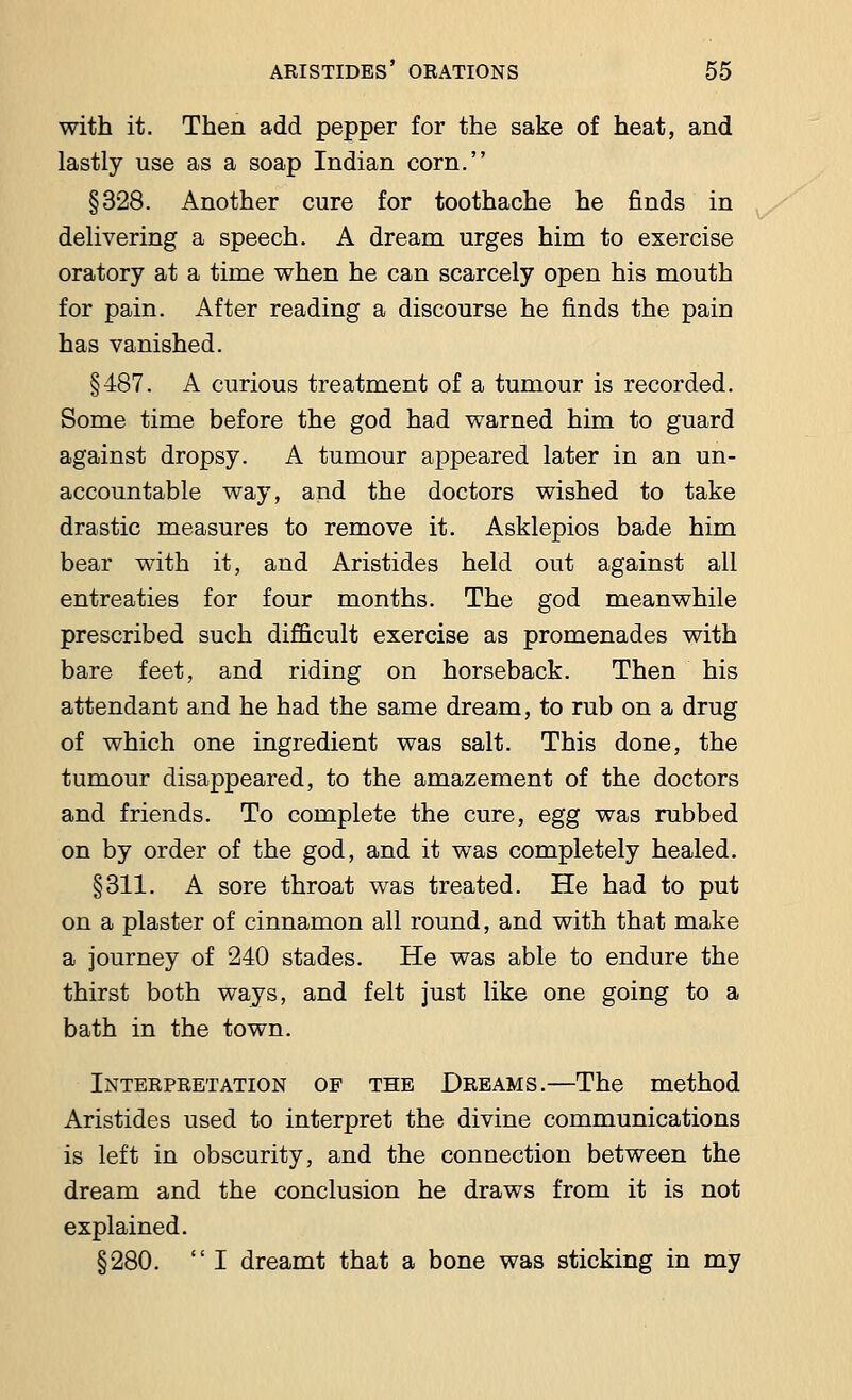 with it. Then add pepper for the sake of heat, and lastly use as a soap Indian corn. §328. Another cure for toothache he finds in delivering a speech. A dream urges him to exercise oratory at a time when he can scarcely open his mouth for pain. After reading a discourse he finds the pain has vanished. §487. A curious treatment of a tumour is recorded. Some time before the god had warned him to guard against dropsy. A tumour appeared later in an un- accountable way, and the doctors wished to take drastic measures to remove it. Asklepios bade him bear with it, and Aristides held out against all entreaties for four months. The god meanwhile prescribed such difficult exercise as promenades with bare feet, and riding on horseback. Then his attendant and he had the same dream, to rub on a drug of which one ingredient was salt. This done, the tumour disappeared, to the amazement of the doctors and friends. To complete the cure, egg was rubbed on by order of the god, and it was completely healed. §311. A sore throat was treated. He had to put on a plaster of cinnamon all round, and with that make a journey of 240 stades. He was able to endure the thirst both ways, and felt just like one going to a bath in the town. Interpretation of the Dreams.—The method Aristides used to interpret the divine communications is left in obscurity, and the connection between the dream and the conclusion he draws from it is not explained. §280.  I dreamt that a bone was sticking in my