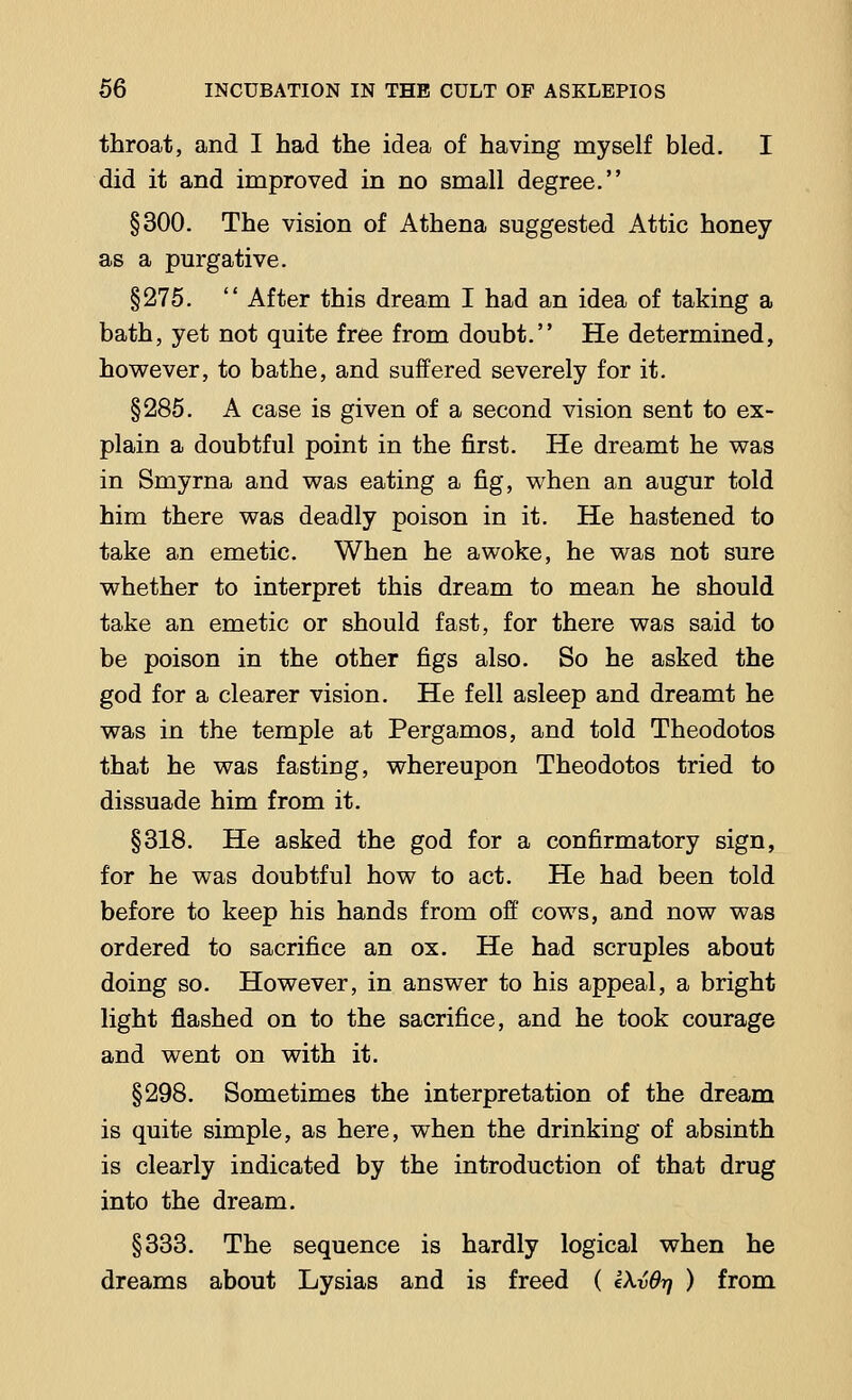throat, and I had the idea of having myself bled. I did it and improved in no small degree. §300. The vision of Athena suggested Attic honey as a purgative. §275.  After this dream I had an idea of taking a bath, yet not quite free from doubt. He determined, however, to bathe, and suffered severely for it. §285. A case is given of a second vision sent to ex- plain a doubtful point in the first. He dreamt he was in Smyrna and was eating a fig, when an augur told him there was deadly poison in it. He hastened to take an emetic. When he awoke, he was not sure whether to interpret this dream to mean he should take an emetic or should fast, for there was said to be poison in the other figs also. So he asked the god for a clearer vision. He fell asleep and dreamt he was in the temple at Pergamos, and told Theodotos that he was fasting, whereupon Theodotos tried to dissuade him from it. §318. He asked the god for a confirmatory sign, for he was doubtful how to act. He had been told before to keep his hands from off cows, and now was ordered to sacrifice an ox. He had scruples about doing so. However, in answer to his appeal, a bright light flashed on to the sacrifice, and he took courage and went on with it. §298. Sometimes the interpretation of the dream is quite simple, as here, when the drinking of absinth is clearly indicated by the introduction of that drug into the dream. §333. The sequence is hardly logical when he dreams about Lysias and is freed ( eXvd-q ) from