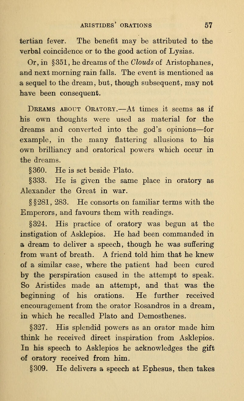 tertian fever. The benefit may be attributed to the verbal coincidence or to the good action of Lysias. Or, in §351, he dreams of the Clouds of Aristophanes, and next morning rain falls. The event is mentioned as a sequel to the dream, but, though subsequent, may not have been consequent. Dreams about Oratory.—At times it seems as if his own thoughts were used as material for the dreams and converted into the god's opinions—for example, in the many flattering allusions to his own brilliancy and oratorical powers which occur in the dreams. §360. He is set beside Plato. §333. He is given the same place in oratory as Alexander the Great in war. § §281, 283. He consorts on familiar terms with the Emperors, and favours them with readings. §324. His practice of oratory was begun at the instigation of Asklepios. He had been commanded in a dream to deliver a speech, though he was suffering from want of breath. A friend told him that he knew of a similar case, where the patient had been cured by the perspiration caused in the attempt to speak. So Aristides made an attempt, and that was the beginning of his orations. He further received encouragement from the orator Kosandros in a dream, in which he recalled Plato and Demosthenes. §327. His splendid powers as an orator made him think he received direct inspiration from Asklepios. In his speech to Asklepios he acknowledges the gift of oratory received from him. §309. He delivers a speech at Ephesus, then takes