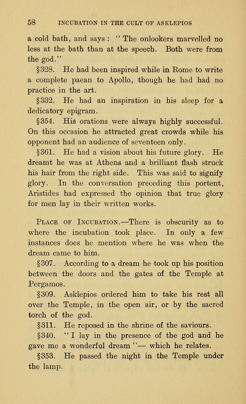 a cold bath, and says :  The onlookers marvelled no less at the bath than at the speech. Both were from the god. §328. He had been inspired while in Eome to write a complete paean to Apollo, though he had had no practice in the art. §332. He had an inspiration in his sleep for a dedicatory epigram. §354. His orations were always highly successful. On this occasion he attracted great crowds while his opponent had an audience of seventeen only. §361. He had a vision about his future glory. He dreamt he was at Athens and a brilliant flash struck his hair from the right side. This was said to signify glory. In the conversation preceding this portent, Aristides had expressed the opinion that true glory for men lay in their written works. Place of Incubation.—There is obscurity as to where the incubation took place. In only a few instances does he mention where he was when the dream came to him. §307. According to a dream he took up his position between the doors and the gates of the Temple at Pergamos. §309. Asklepios ordered him to take his rest all over the Temple, in the open air, or by the sacred torch of the god. §311. He reposed in the shrine of the saviours. §340.  I lay in the presence of the god and he gave me a wonderful dream — which he relates. §353. He passed the night in the Temple under the lamp.