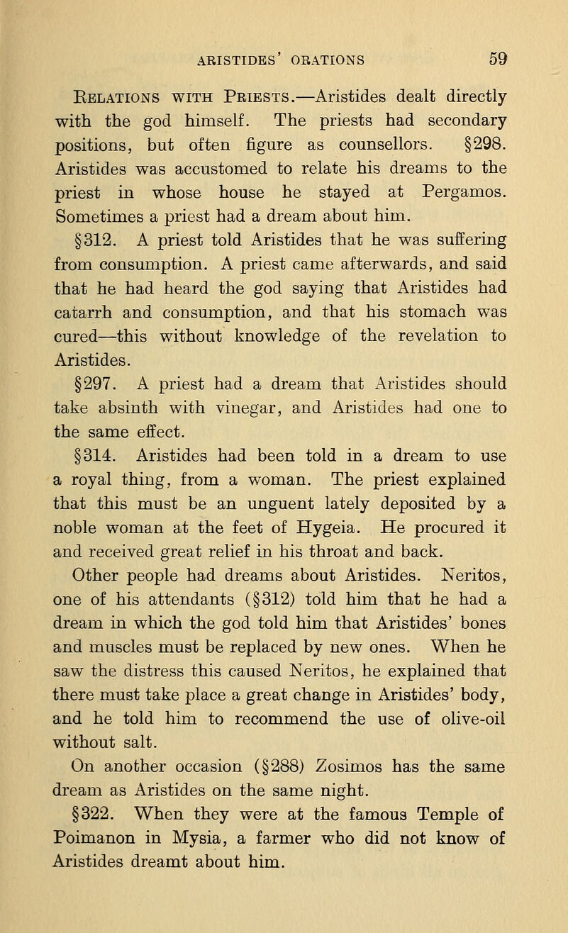 Eelations with Priests.—Aristides dealt directly with the god himself. The priests had secondary positions, but often figure as counsellors. §298. Aristides was accustomed to relate his dreams to the priest in whose house he stayed at Pergamos. Sometimes a priest had a dream about him. §312. A priest told Aristides that he was suffering from consumption. A priest came afterwards, and said that he had heard the god saying that Aristides had catarrh and consumption, and that his stomach was cured—this without knowledge of the revelation to Aristides. §297. A priest had a dream that Aristides should take absinth with vinegar, and Aristides had one to the same effect. §314. Aristides had been told in a dream to use a royal thing, from a woman. The priest explained that this must be an unguent lately deposited by a noble woman at the feet of Hygeia. He procured it and received great relief in his throat and back. Other people had dreams about Aristides. Neritos, one of his attendants (§312) told him that he had a dream in which the god told him that Aristides' bones and muscles must be replaced by new ones. When he saw the distress this caused Neritos, he explained that there must take place a great change in Aristides' body, and he told him to recommend the use of olive-oil without salt. On another occasion (§288) Zosimos has the same dream as Aristides on the same night. §322. When they were at the famous Temple of Poimanon in Mysia, a farmer who did not know of Aristides dreamt about him.