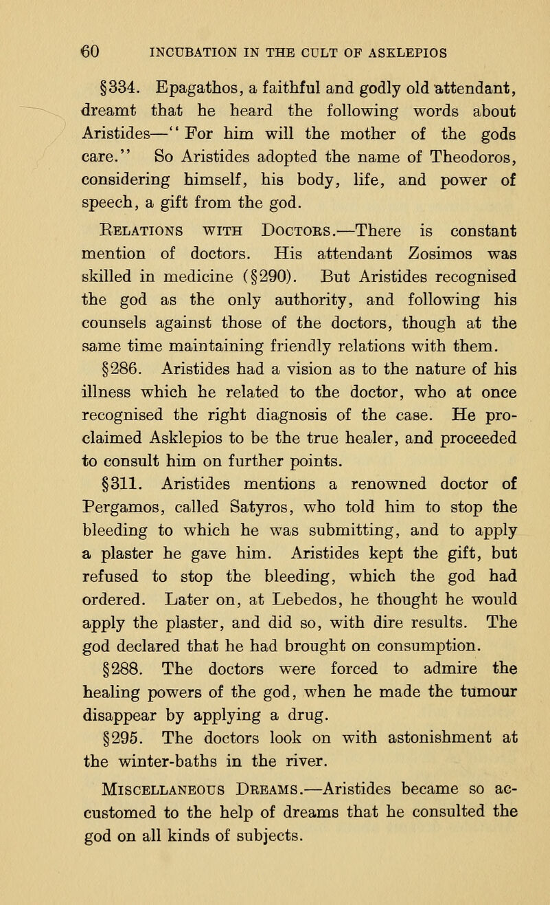 §334. Epagathos, a faithful and godly old attendant, dreamt that he heard the following words about Aristides—For him will the mother of the gods care. So Aristides adopted the name of Theodoros, considering himself, his body, life, and power of speech, a gift from the god. Relations with Doctors.—There is constant mention of doctors. His attendant Zosimos was skilled in medicine (§290). But Aristides recognised the god as the only authority, and following his counsels against those of the doctors, though at the same time maintaining friendly relations with them. §286. Aristides had a vision as to the nature of his illness which he related to the doctor, who at once recognised the right diagnosis of the case. He pro- claimed Asklepios to be the true healer, and proceeded to consult him on further points. §311. Aristides mentions a renowned doctor of Pergamos, called Satyros, who told him to stop the bleeding to which he was submitting, and to apply a plaster he gave him. Aristides kept the gift, but refused to stop the bleeding, which the god had ordered. Later on, at Lebedos, he thought he would apply the plaster, and did so, with dire results. The god declared that he had brought on consumption. §288. The doctors were forced to admire the healing powers of the god, when he made the tumour disappear by applying a drug. §295. The doctors look on with astonishment at the winter-baths in the river. Miscellaneous Dreams.—Aristides became so ac- customed to the help of dreams that he consulted the god on all kinds of subjects.
