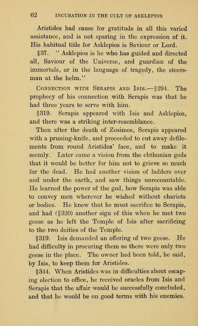 Aristides had cause for gratitude in all this varied assistance, and is not sparing in the expression of it. His habitual title for Asklepios is Saviour or Lord. §37.  Asklepios is he who has guided and directed all, Saviour of the Universe, and guardian of the immortals, or in the language of tragedy, the steers- man at the helm. Connection with Seeapis and Isis.—§294. The prophecy of his connection with Serapis was that he had three years to serve with him. §319. Serapis appeared with Isis and Asklepios, and there was a striking inter-resemblance. Then after the death of Zosimos, Serapis appeared with a pruning-knife, and proceeded to cut away defile- ments from round Aristides' face, and to make it seemly. Later came a vision from the chthonian gods that it would be better for him not to grieve so much for the dead. He had another vision of ladders over and under the earth, and saw things unrecountable. He learned the power of the god, how Serapis was able to convey men wherever he wished without chariots or bodies. He knew that he must sacrifice to Serapis, and had (§320) another sign of this when he met two geese as he left the Temple of Isis after sacrificing to the two deities of the Temple. §319. Isis demanded an offering of two geese. He had difficulty in procuring them as there were only two geese in the place. The owner had been told, he said, by Isis, to keep them for Aristides. §344. When Aristides was in difficulties about escap- ing election to office, he received oracles from Isis and Serapis that the affair would be successfully concluded, and that he would be on good terms with his enemies.