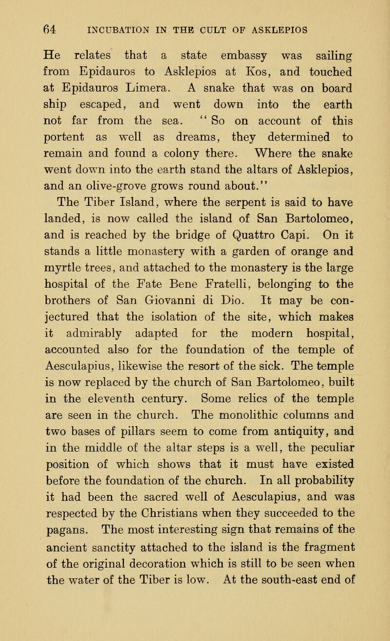 He relates that a state embassy was sailing from Epidauros to Asklepios at Kos, and touched at Epidauros Limera. A snake that was on board ship escaped, and went down into the earth not far from the sea. So on account of this portent as well as dreams, they determined to remain and found a colony there. Where the snake went down into the earth stand the altars of Asklepios, and an olive-grove grows round about. The Tiber Island, where the serpent is said to have landed, is now called the island of San Bartolomeo, and is reached by the bridge of Quattro Capi. On it stands a little monastery with a garden of orange and myrtle trees, and attached to the monastery is the large hospital of the Fate Bene Eratelli, belonging to the brothers of San Giovanni di Dio. It may be con- jectured that the isolation of the site, which makes it admirably adapted for the modern hospital, accounted also for the foundation of the temple of Aesculapius, likewise the resort of the sick. The temple is now replaced by the church of San Bartolomeo, built in the eleventh century. Some relics of the temple are seen in the church. The monolithic columns and two bases of pillars seem to come from antiquity, and in the middle of the altar steps is a well, the peculiar position of which shows that it must have existed before the foundation of the church. In all probability it had been the sacred well of Aesculapius, and was respected by the Christians when they succeeded to the pagans. The most interesting sign that remains of the ancient sanctity attached to the island is the fragment of the original decoration which is still to be seen when the water of the Tiber is low. At the south-east end of