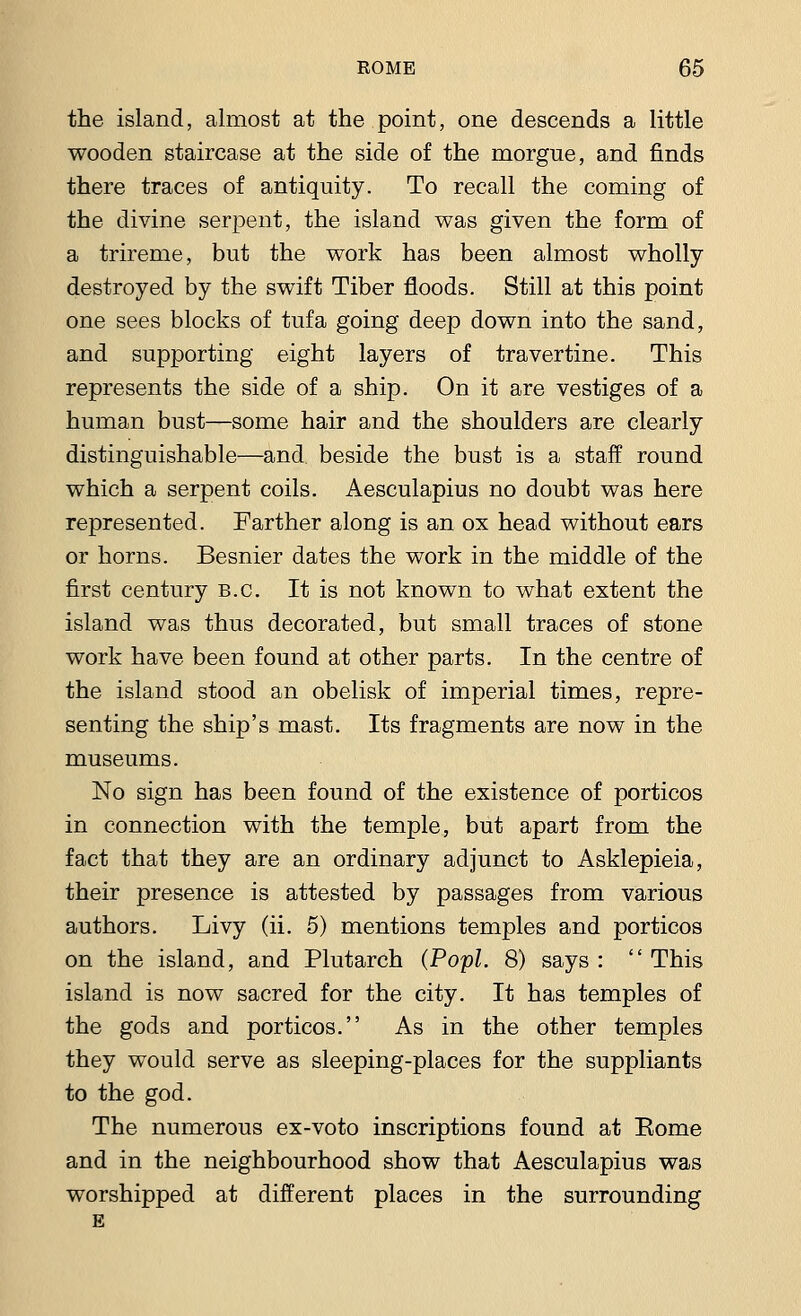 the island, almost at the point, one descends a little wooden staircase at the side of the morgue, and finds there traces of antiquity. To recall the coming of the divine serpent, the island was given the form of a trireme, but the work has been almost wholly destroyed by the swift Tiber floods. Still at this point one sees blocks of tufa going deep down into the sand, and supporting eight layers of travertine. This represents the side of a ship. On it are vestiges of a human bust—some hair and the shoulders are clearly distinguishable—and beside the bust is a staff round which a serpent coils. Aesculapius no doubt was here represented. Farther along is an ox head without ears or horns. Besnier dates the work in the middle of the first century B.C. It is not known to what extent the island was thus decorated, but small traces of stone work have been found at other parts. In the centre of the island stood an obelisk of imperial times, repre- senting the ship's mast. Its fragments are now in the museums. No sign has been found of the existence of porticos in connection with the temple, but apart from the fact that they are an ordinary adjunct to Asklepieia, their presence is attested by passages from various authors. Livy (ii. 5) mentions temples and porticos on the island, and Plutarch (Popl. 8) says :  This island is now sacred for the city. It has temples of the gods and porticos. As in the other temples they would serve as sleeping-places for the suppliants to the god. The numerous ex-voto inscriptions found at Eome and in the neighbourhood show that Aesculapius was worshipped at different places in the surrounding