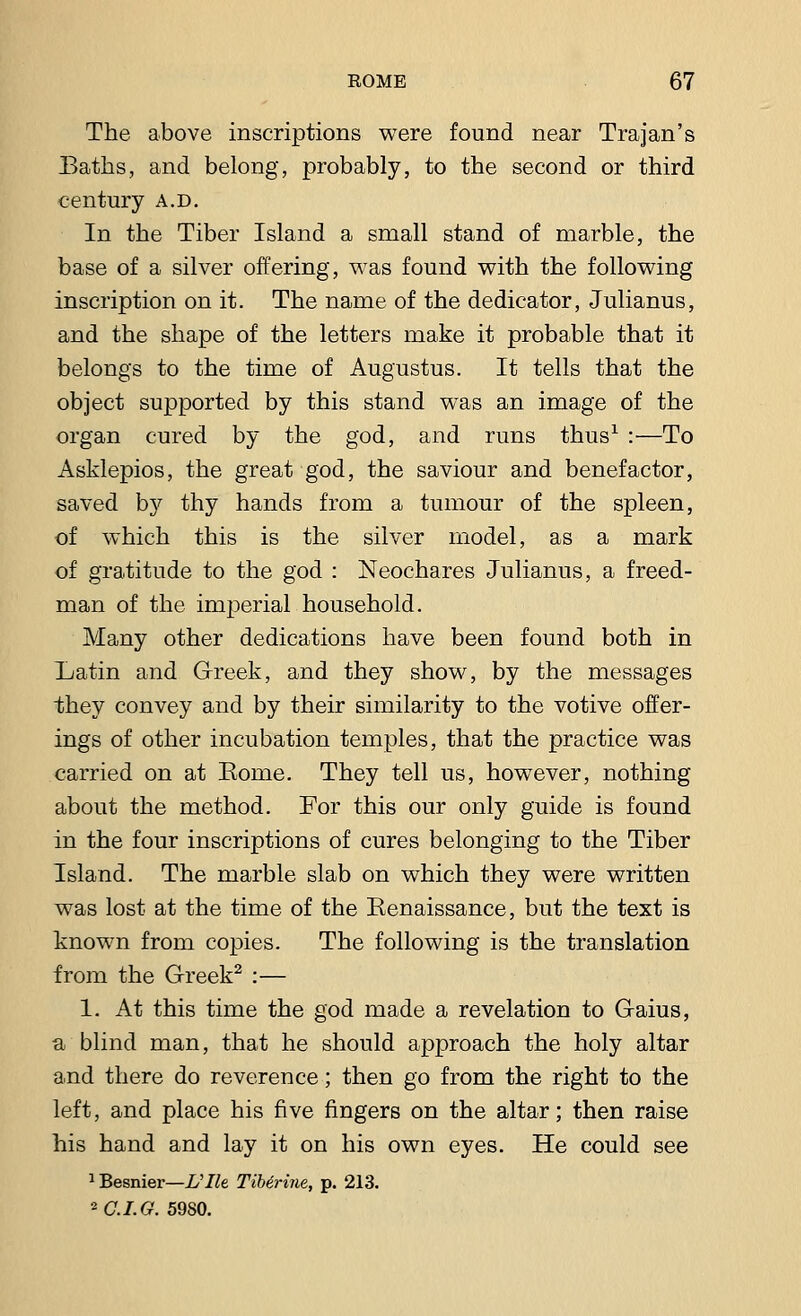 The above inscriptions were found near Trajan's Baths, and belong, probably, to the second or third century a.d. In the Tiber Island a small stand of marble, the base of a silver offering, was found with the following inscription on it. The name of the dedicator, Julianus, and the shape of the letters make it probable that it belongs to the time of Augustus. It tells that the object supported by this stand was an image of the organ cured by the god, and runs thus1 :—To Asklepios, the great god, the saviour and benefactor, saved by thy hands from a tumour of the spleen, of which this is the silver model, as a mark of gratitude to the god : Neochares Julianus, a freed- man of the imperial household. Many other dedications have been found both in Xjatin and Greek, and they show, by the messages they convey and by their similarity to the votive offer- ings of other incubation temples, that the practice was carried on at Eome. They tell us, however, nothing about the method. For this our only guide is found in the four inscriptions of cures belonging to the Tiber Island. The marble slab on which they were written was lost at the time of the Eenaissance, but the text is known from copies. The following is the translation from the Greek2 :— 1. At this time the god made a revelation to Gaius, a blind man, that he should approach the holy altar and there do reverence; then go from the right to the left, and place his five fingers on the altar; then raise his hand and lay it on his own eyes. He could see 1Besnier—Ulh TiMrine, p. 213. °-C.I.G. 59S0.