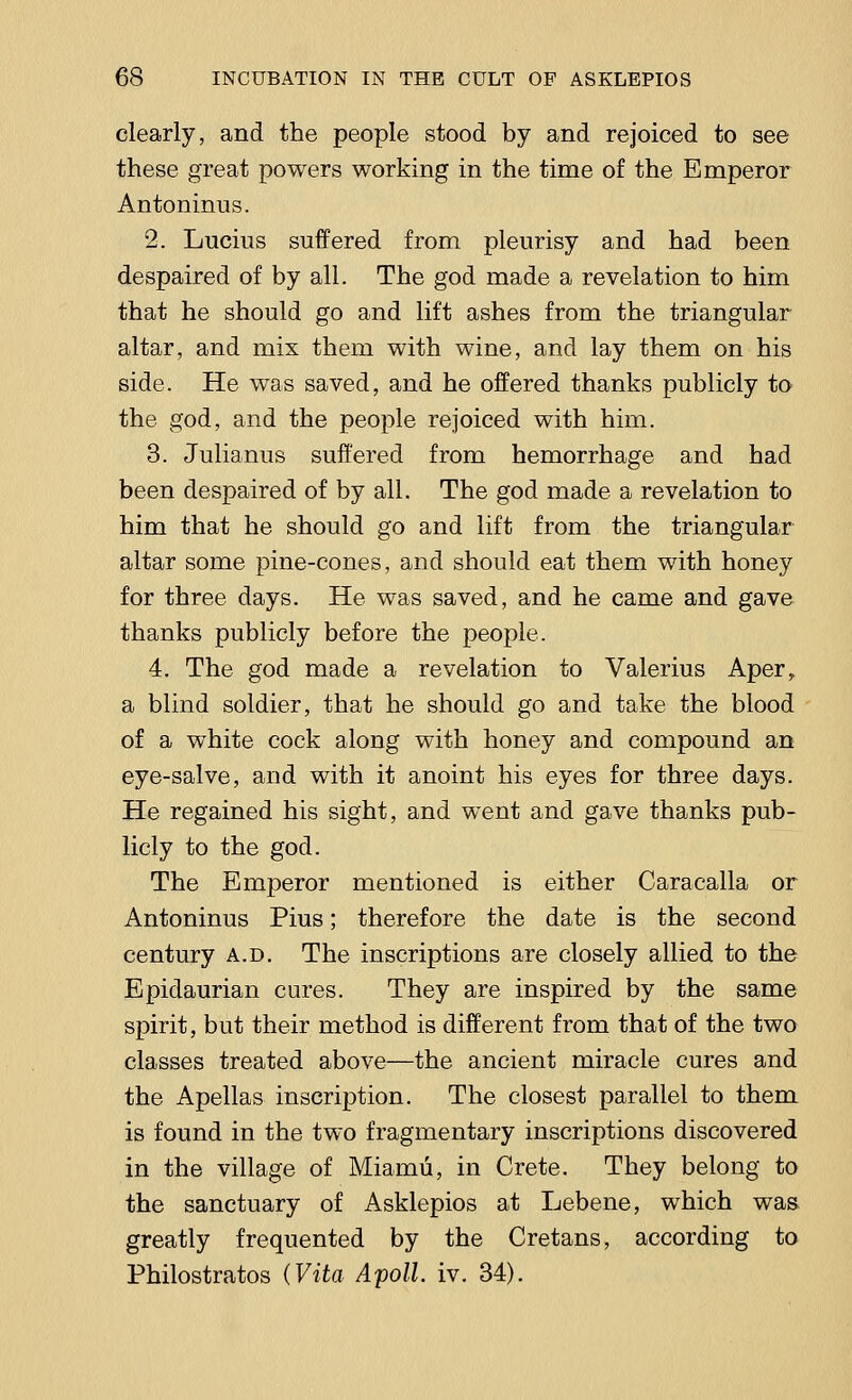 clearly, and the people stood by and rejoiced to see these great powers working in the time of the Emperor Antoninus. 2. Lucius suffered from pleurisy and had been despaired of by all. The god made a revelation to him that he should go and lift ashes from the triangular altar, and mix them with wine, and lay them on his side. He was saved, and he offered thanks publicly to the god, and the people rejoiced with him. 3. Julianus suffered from hemorrhage and had been despaired of by all. The god made a revelation to him that he should go and lift from the triangular altar some pine-cones, and should eat them with honey for three days. He was saved, and he came and gave thanks publicly before the people. 4. The god made a revelation to Valerius Aper, a blind soldier, that he should go and take the blood of a white cock along with honey and compound an eye-salve, and with it anoint his eyes for three days. He regained his sight, and went and gave thanks pub- licly to the god. The Emperor mentioned is either Caracalla or Antoninus Pius; therefore the date is the second century a.d. The inscriptions are closely allied to the Epidaurian cures. They are inspired by the same spirit, but their method is different from that of the two classes treated above—the ancient miracle cures and the Apellas inscription. The closest parallel to them is found in the two fragmentary inscriptions discovered in the village of Miamu, in Crete. They belong to the sanctuary of Asklepios at Lebene, which was greatly frequented by the Cretans, according to Philostratos (Vita Apoll. iv. 34).