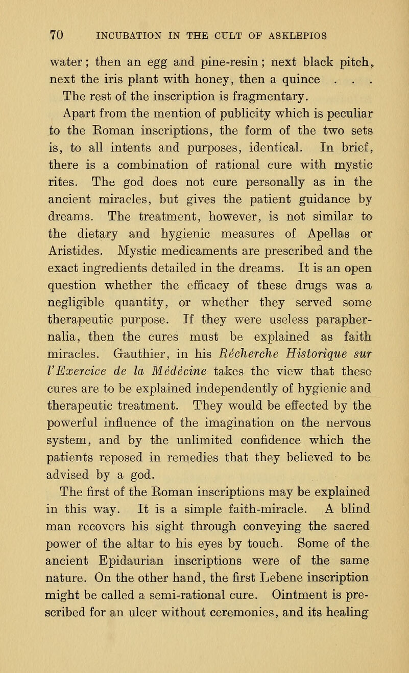water; then an egg and pine-resin; next black pitch, next the iris plant with honey, then a quince . The rest of the inscription is fragmentary. Apart from the mention of publicity which is peculiar to the Eoman inscriptions, the form of the two sets is, to all intents and purposes, identical. In brief, there is a combination of rational cure with mystic rites. The god does not cure personally as in the ancient miracles, but gives the patient guidance by dreams. The treatment, however, is not similar to the dietary and hygienic measures of Apellas or Aristides. Mystic medicaments are prescribed and the exact ingredients detailed in the dreams. It is an open question whether the efficacy of these drugs was a negligible quantity, or whether they served some therapeutic purpose. If they were useless parapher- nalia, then the cures must be explained as faith miracles. Gauthier, in his Recherche Historique sur VExercice de la Medecine takes the view that these cures are to be explained independently of hygienic and therapeutic treatment. They would be effected by the powerful influence of the imagination on the nervous system, and by the unlimited confidence which the patients reposed in remedies that they believed to be advised by a god. The first of the Eoman inscriptions may be explained in this way. It is a simple faith-miracle. A blind man recovers his sight through conveying the sacred power of the altar to his eyes by touch. Some of the ancient Epidaurian inscriptions were of the same nature. On the other hand, the first Lebene inscription might be called a semi-rational cure. Ointment is pre- scribed for an ulcer without ceremonies, and its healing