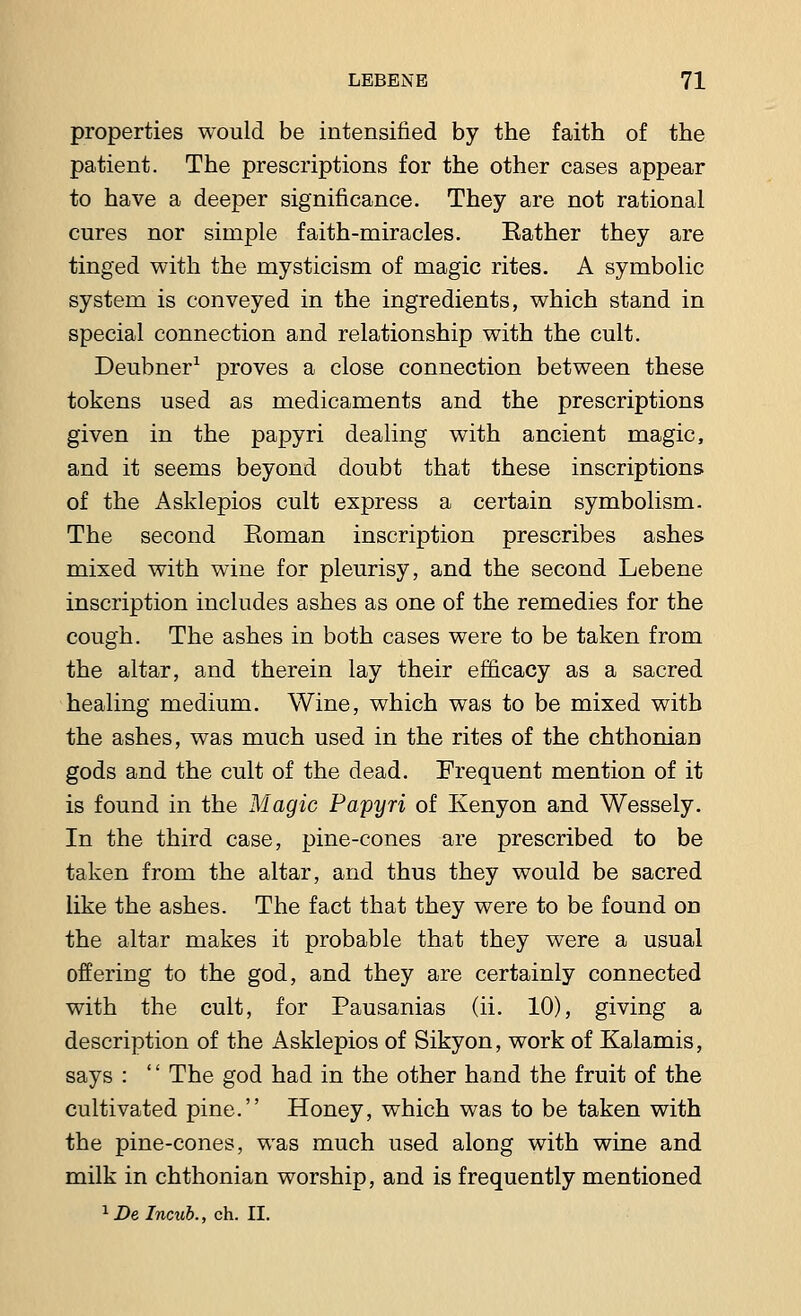 properties would be intensified by the faith of the patient. The prescriptions for the other cases appear to have a deeper significance. They are not rational cures nor simple faith-miracles. Bather they are tinged with the mysticism of magic rites. A symbolic system is conveyed in the ingredients, which stand in special connection and relationship with the cult. Deubner1 proves a close connection between these tokens used as medicaments and the prescriptions given in the papyri dealing with ancient magic, and it seems beyond doubt that these inscriptions of the Asklepios cult express a certain symbolism. The second Eoman inscription prescribes ashes mixed with wine for pleurisy, and the second Lebene inscription includes ashes as one of the remedies for the cough. The ashes in both cases were to be taken from the altar, and therein lay their efficacy as a sacred healing medium. Wine, which was to be mixed with the ashes, was much used in the rites of the chthonian gods and the cult of the dead. Frequent mention of it is found in the Magic Papyri of Kenyon and Wessely. In the third case, pine-cones are prescribed to be taken from the altar, and thus they would be sacred like the ashes. The fact that they were to be found on the altar makes it probable that they were a usual offering to the god, and they are certainly connected with the cult, for Pausanias (ii. 10), giving a description of the Asklepios of Sikyon, work of Kalamis, says : '' The god had in the other hand the fruit of the cultivated pine. Honey, which was to be taken with the pine-cones, was much used along with wine and milk in chthonian worship, and is frequently mentioned 1 De Incub., ch. II.