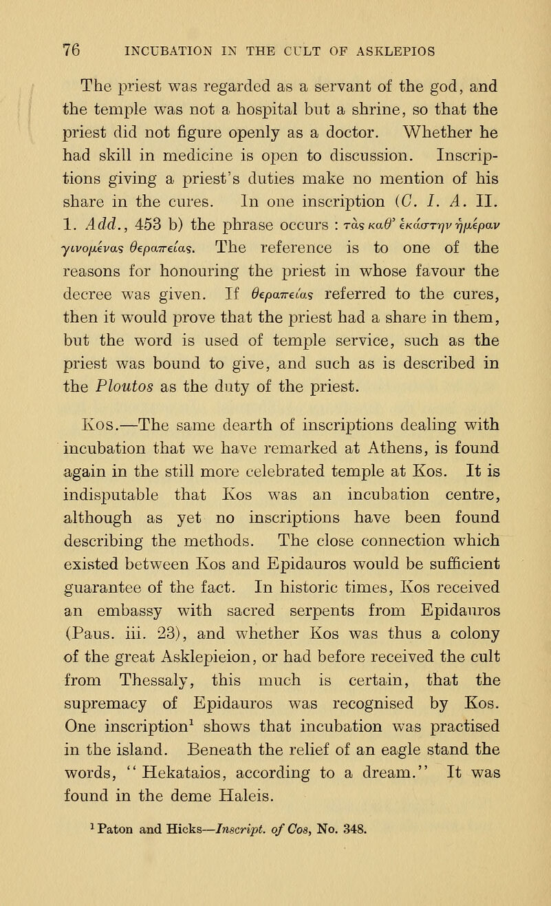 The priest was regarded as a servant of the god, and the temple was not a hospital but a shrine, so that the priest did not figure openly as a doctor. Whether he had skill in medicine is open to discussion. Inscrip- tions giving a priest's duties make no mention of his share in the cures. In one inscription (G. I. A. II. 1. Add., 453 b) the phrase occurs : toLskuO'eKacmyi/i^eoav yivo/xevas depairdas. The reference is to one of the reasons for honouring the priest in whose favour the decree was given. If Bepairdos referred to the cures, then it would prove that the priest had a share in them, but the word is used of temple service, such as the priest was bound to give, and such as is described in the Ploutos as the duty of the priest. Kos.—The same dearth of inscriptions dealing with incubation that we have remarked at Athens, is found again in the still more celebrated temple at Kos. It is indisputable that Kos was an incubation centre, although as yet no inscriptions have been found describing the methods. The close connection which existed between Kos and Epidauros would be sufficient guarantee of the fact. In historic times, Kos received an embassy with sacred serpents from Epidauros (Paus. hi. 23), and whether Kos was thus a colony of the great Asklepieion, or had before received the cult from Thessaly, this much is certain, that the supremacy of Epidauros was recognised by Kos. One inscription1 shows that incubation was practised in the island. Beneath the relief of an eagle stand the words,  Hekataios, according to a dream. It was found in the deme Haleis. 1 Paton and Hicks—Inscript. of Cos, No. 348.
