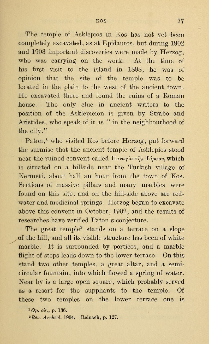 The temple of Asklepios in Kos has not yet been completely excavated, as at Epidauros, but during 1902 and 1903 important discoveries were made by Herzog, who was carrying on the work. At the time of his first visit to the island in 1898, he was of opinion that the site of the temple was to be located in the plain to the west of the ancient town. He excavated there and found the ruins of a Eoman house. The only clue in ancient writers to the position of the Asklepieion is given by Strabo and Aristides, who speak of it as  in the neighbourhood of the city. Paton,1 who visited Kos before Herzog, put forward the surmise that the ancient temple of Asklepios stood near the ruined convent called Uavayia rrjs Tdpa-ov, which is situated on a hillside near the Turkish village of Kermeti, about half an hour from the town of Kos. Sections of massive pillars and many marbles were found on this site, and on the hill-side above are red- water and medicinal springs. Herzog began to excavate above this convent in October, 1902, and the results of researches have verified Paton's conjecture. The great temple2 stands on a terrace on a slope .of the hill, and all its visible structure has been of white marble. It is surrounded by porticos, and a marble flight of steps leads down to the lower terrace. On this stand two other temples, a great altar, and a semi- circular fountain, into which flowed a spring of water. Near by is a large open square, which probably served as a resort for the suppliants to the temple. Of these two temples on the lower terrace one is 1Op. cit., p. 136. *Re.v. Archeol. 1904. Reinach, p. 127.