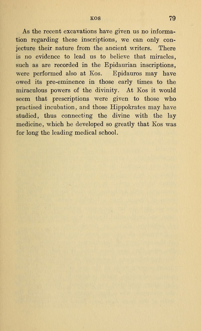 As the recent excavations have given us no informa- tion regarding these inscriptions, we can only con- jecture their nature from the ancient writers. There is no evidence to lead us to believe that miracles, such as are recorded in the Epidaurian inscriptions, were performed also at Kos. Epidauros may have owed its pre-eminence in those early times to the miraculous powers of the divinity. At Kos it would seem that prescriptions were given to those who practised incubation, and those Hippokrates may have studied, thus connecting the divine with the lay medicine, which he developed so greatly that Kos was for long the leading medical school.