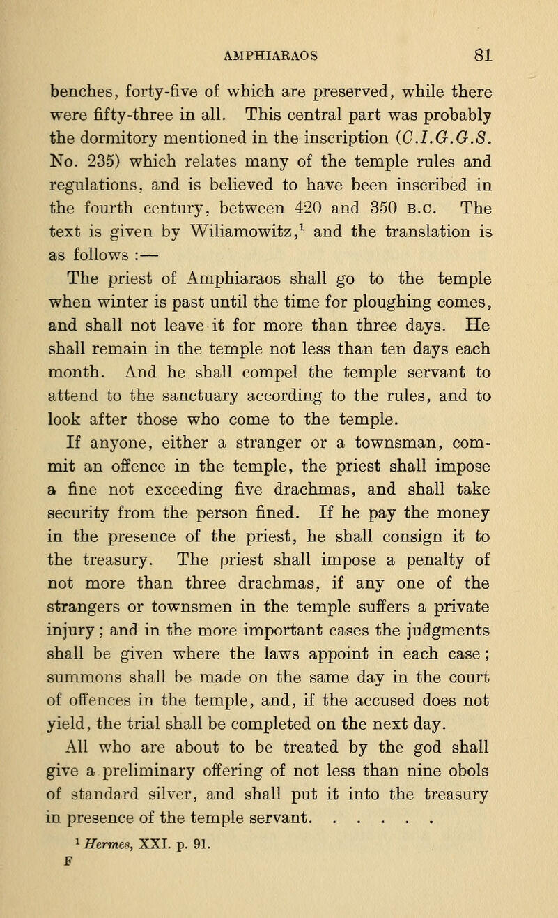 benches, forty-five of which are preserved, while there were fifty-three in all. This central part was probably the dormitory mentioned in the inscription (C.LG.G.S. No. 235) which relates many of the temple rules and regulations, and is believed to have been inscribed in the fourth century, between 420 and 350 B.C. The text is given by Wiliamowitz,1 and the translation is as follows :— The priest of Amphiaraos shall go to the temple when winter is past until the time for ploughing comes, and shall not leave it for more than three days. He shall remain in the temple not less than ten days each month. And he shall compel the temple servant to attend to the sanctuary according to the rules, and to look after those who come to the temple. If anyone, either a stranger or a townsman, com- mit an offence in the temple, the priest shall impose a fine not exceeding five drachmas, and shall take security from the person fined. If he pay the money in the presence of the priest, he shall consign it to the treasury. The priest shall impose a penalty of not more than three drachmas, if any one of the strangers or townsmen in the temple suffers a private injury; and in the more important cases the judgments shall be given where the laws appoint in each case ; summons shall be made on the same day in the court of offences in the temple, and, if the accused does not yield, the trial shall be completed on the next day. All who are about to be treated by the god shall give a preliminary offering of not less than nine obols of standard silver, and shall put it into the treasury in presence of the temple servant 1 Hermes, XXI. p. 91.